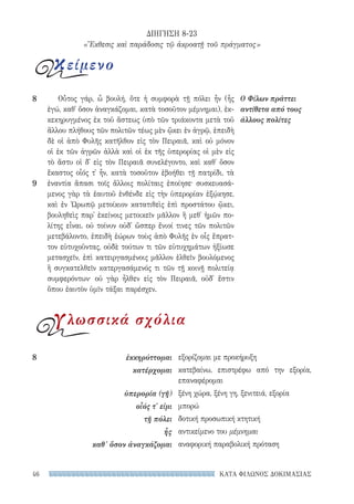 ΚΑΤΑ ΦΙΛΩΝΟΣ ΔΟΚΙΜΑΣΙΑΣ46
Οὗτος γάρ, ὦ βουλή, ὅτε ἡ συμφορὰ τῇ πόλει ἦν (ἧς
ἐγώ, καθ᾽ ὅσον ἀναγκάζομαι, κατὰ τοσοῦτον μέμνημαι), ἐκ-
κεκηρυγμένος ἐκ τοῦ ἄστεως ὑπὸ τῶν τριάκοντα μετὰ τοῦ
ἄλλου πλήθους τῶν πολιτῶν τέως μὲν ᾤκει ἐν ἀγρῷ, ἐπειδὴ
δὲ οἱ ἀπὸ Φυλῆς κατῆλθον εἰς τὸν Πειραιᾶ, καὶ οὐ μόνον
οἱ ἐκ τῶν ἀγρῶν ἀλλὰ καὶ οἱ ἐκ τῆς ὑπερορίας οἱ μὲν εἰς
τὸ ἄστυ οἱ δ᾽ εἰς τὸν Πειραιᾶ συνελέγοντο, καὶ καθ᾽ ὅσον
ἕκαστος οἷός τ᾽ ἦν, κατὰ τοσοῦτον ἐβοήθει τῇ πατρίδι, τὰ
ἐναντία ἅπασι τοῖς ἄλλοις πολίταις ἐποίησε· συσκευασά-
μενος γὰρ τὰ ἑαυτοῦ ἐνθένδε εἰς τὴν ὑπερορίαν ἐξῴκησε,
καὶ ἐν Ὠρωπῷ μετοίκιον κατατιθεὶς ἐπὶ προστάτου ᾤκει,
βουληθεὶς παρ᾽ ἐκείνοις μετοικεῖν μᾶλλον ἢ μεθ᾽ ἡμῶν πο-
λίτης εἶναι. οὐ τοίνυν οὐδ᾽ ὥσπερ ἔνιοί τινες τῶν πολιτῶν
μετεβάλοντο, ἐπειδὴ ἑώρων τοὺς ἀπὸ Φυλῆς ἐν οἷς ἔπρατ-
τον εὐτυχοῦντας, οὐδὲ τούτων τι τῶν εὐτυχημάτων ἠξίωσε
μετασχεῖν, ἐπὶ κατειργασμένοις μᾶλλον ἐλθεῖν βουλόμενος
ἢ συγκατελθεῖν κατεργασάμενός τι τῶν τῇ κοινῇ πολιτείᾳ
συμφερόντων· οὐ γὰρ ἦλθεν εἰς τὸν Πειραιᾶ, οὐδ᾽ ἔστιν
ὅπου ἑαυτὸν ὑμῖν τάξαι παρέσχεν.
Ο Φίλων πράττει
αντίθετα από τους
άλλους πολίτες
8
9
ΔΙΗΓΗΣΗ 8-23
«Ἔκθεσις καὶ παράδοσις τῷ ἀκροατῇ τοῦ πράγματος»
κείμενο
γλωσσικά σχόλια
εξορίζομαι με προκήρυξη
κατεβαίνω, επιστρέφω από την εξορία,
επαναφέρομαι
ξένη χώρα, ξένη γη, ξενιτειά, εξορία
μπορώ
δοτική προσωπική κτητική
αντικείμενο του μέμνημαι
αναφορική παραβολική πρόταση
8	ἐκκηρύττομαι
κατέρχομαι
ὑπερορία (γῆ)
οἷός τ' εἰμι
τῇ πόλει
ἧς
καθ’ ὅσον ἀναγκάζομαι
22-0159_RHTORIKA KEIMENA.indb 46 3/5/14 5:12 PM
 