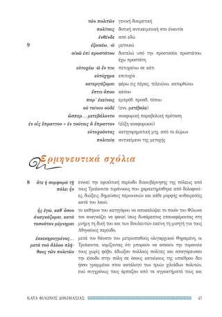47ΚΑΤΑ ΦΙΛΩΝΟΣ ΔΟΚΙΜΑΣΙΑΣ
εννοεί την εφιαλτική περίοδο διακυβέρνησης της πόλεως από
τους Τριάκοντα τυράννους που χαρακτηρίσθηκε από δολοφονί-
ες, διώξεις, δημεύσεις περιουσιών και κάθε μορφής αυθαιρεσίες
κατά του λαού.
το καθήκον του κατηγόρου να αποκαλύψει το ποιόν του Φίλωνα
τον αναγκάζει να φανεί ίσως δυσάρεστος επαναφέροντας στη
μνήμη τη δική του και των Βουλευτών εκείνη τη μισητή για τους
Αθηναίους περίοδο.
μετά τον θάνατο του μετριοπαθούς ολιγαρχικού Θηραμένη, οι
Τριάκοντα, νομίζοντας ότι μπορούν να ασκούν την τυραννία
τους χωρίς φόβο, έδιωξαν πολλούς πολίτες και απαγόρευσαν
την είσοδο στην πόλη σε όσους κατοίκους της υπαίθρου δεν
ήσαν γραμμένοι στον κατάλογο των τριών χιλιάδων πολιτών,
ενώ συγχρόνως τους άρπαζαν από τα αγροκτήματά τους και
8	 ὅτε ἡ συμφορὰ τῇ
πόλει ἦν
ἧς ἐγώ, καθ᾽ ὅσον
ἀναγκάζομαι, κατὰ
τοσοῦτον μέμνημαι
ἐκκεκηρυγμένος...
μετὰ τοῦ ἄλλου πλή-
θους τῶν πολιτῶν
γενική διαιρετική
δοτική αντικειμενική στο ἐναντία
από εδώ
μετοικώ
διατελώ υπό την προστασία προστάτου,
έχω προστάτη
πετυχαίνω σε κάτι
επιτυχία
φέρω εις πέρας, τελειώνω, κατορθώνω
κάπου
εμπρόθ. προσδ. τόπου
(ενν. μετέβαλε)
αναφορική παραβολική πρόταση
(έλξη αναφορικού)
κατηγορηματική μτχ. από το ἑώρων
αντικείμενο της μετοχής
τῶν πολιτῶν
πολίταις
ἐνθένδε
9	 ἐξοικέω, -ῶ
οἰκῶ έπὶ προστάτου
εὐτυχέω -ῶ ἔν τινι
εὐτύχημα
κατεργάζομαι
ἔστιν ὅπου
παρ’ ἐκείνοις
οὐ τοίνυν οὺδέ
ὥσπερ... μετεβάλοντο
ἐν οἷς ἔπραττον = ἐν τούτοις ἃ ἔπραττον
εὐτυχοῦντας
πολιτείᾳ
ερμηνευτικά σχόλια
22-0159_RHTORIKA KEIMENA.indb 47 3/5/14 5:12 PM
 