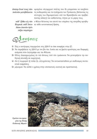 49ΚΑΤΑ ΦΙΛΩΝΟΣ ΔΟΚΙΜΑΣΙΑΣ
ὥσπερ ἔνιοί τινες τῶν
πολιτῶν μετεβάλοντο
οὐδ’ ἦλθεν εἰς τὸν
Πειραιᾶ, οὐδ᾽ ἔστιν
ὅπου ἑαυτὸν ὑμῖν
τάξαι παρέσχεν
ορισμένοι ολιγαρχικοί πολίτες που δε μπορούσαν να ανεχθούν
τις αυθαιρεσίες και τα εγκλήματα των Τριάκοντα, βλέποντας τις
επιτυχίες των δημοκρατικών υπό τον Θρασύβουλο και προβλέ-
ποντας αλλαγή του καθεστώτος, πήγαν με το μέρος τους.
ο Φίλων θέτοντας τον εαυτό του υπεράνω της πατρίδος αρνήθη-
κε κάθε αντιστασιακή δράση.
Ασκήσεις
1)	 Πώς ο κατήγορος τεκμηριώνει στις §§8-9 τα όσα αναφέρει στην §7;
2)	 Να παραβάλετε τις §§8-9 με τον βίο του Λυσία και να βρείτε ομοιότητες και διαφορές
ανάμεσα στον λογογράφο και τον Φίλωνα.
3)	 Οὗτος ἐκκεκηρυγμένος ἐκ τοῦ ἄστεως ὑπὸ τῶν τριάκοντα: Να μετατρέψετε την πα-
θητική σύνταξη σε ενεργητική.
4)	 ὅτε ἡ συμφορὰ τῇ πόλει ἦν, εὐτυχοῦντας: Να αντικατασταθούν με ισοδύναμες συντα-
κτικά εκφράσεις.
5)	 μέμνημαι: Να κλιθεί ο χρόνος στην υποτακτική, ευκτική και προστακτική.
Ερείπια του φρου-
ρίου της Φυλής
(Εκδοτική Αθηνών)
22-0159_RHTORIKA KEIMENA.indb 49 3/5/14 5:12 PM
 