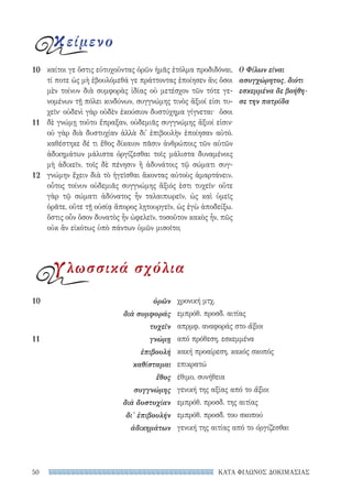 ΚΑΤΑ ΦΙΛΩΝΟΣ ΔΟΚΙΜΑΣΙΑΣ50
χρονική μτχ.
εμπρόθ. προσδ. αιτίας
απρμφ. αναφοράς στο ἄξιοι
από πρόθεση, εσκεμμένα
κακή προαίρεση, κακός σκοπός
επικρατώ
έθιμο, συνήθεια
γενική της αξίας από το ἄξιοι
εμπρόθ. προσδ. της αιτίας
εμπρόθ. προσδ. του σκοπού
γενική της αιτίας από το ὀργίζεσθαι
10	ὁρῶν
διὰ συμφοράς
τυχεῖν
11	γνώμῃ
ἐπιβουλή
καθίσταμαι
ἔθος
συγγνώμης
διὰ δυστυχίαν
δι’ ἐπιβουλήν
ἀδικημάτων
καίτοι γε ὅστις εὐτυχοῦντας ὁρῶν ἡμᾶς ἐτόλμα προδιδόναι,
τί ποτε ὡς μὴ ἐβουλόμεθά γε πράττοντας ἐποίησεν ἄν; ὅσοι
μὲν τοίνυν διὰ συμφορὰς ἰδίας οὐ μετέσχον τῶν τότε γε-
νομένων τῇ πόλει κινδύνων, συγγνώμης τινὸς ἄξιοί εἰσι τυ-
χεῖν· οὐδενὶ γὰρ οὐδὲν ἑκούσιον δυστύχημα γίγνεται· ὅσοι
δὲ γνώμῃ τοῦτο ἔπραξαν, οὐδεμιᾶς συγγνώμης ἄξιοί εἰσιν·
οὐ γὰρ διὰ δυστυχίαν ἀλλὰ δι᾽ ἐπιβουλὴν ἐποίησαν αὐτό.
καθέστηκε δέ τι ἔθος δίκαιον πᾶσιν ἀνθρώποις τῶν αὐτῶν
ἀδικημάτων μάλιστα ὀργίζεσθαι τοῖς μάλιστα δυναμένοις
μὴ ἀδικεῖν, τοῖς δὲ πένησιν ἢ ἀδυνάτοις τῷ σώματι συγ-
γνώμην ἔχειν διὰ τὸ ἡγεῖσθαι ἄκοντας αὐτοὺς ἁμαρτάνειν.
οὗτος τοίνυν οὐδεμιᾶς συγγνώμης ἄξιός ἐστι τυχεῖν· οὔτε
γὰρ τῷ σώματι ἀδύνατος ἦν ταλαιπωρεῖν, ὡς καὶ ὑμεῖς
ὁρᾶτε, οὔτε τῇ οὐσίᾳ ἄπορος λῃτουργεῖν, ὡς ἐγὼ ἀποδείξω.
ὅστις οὖν ὅσον δυνατὸς ἦν ὠφελεῖν, τοσοῦτον κακὸς ἦν, πῶς
οὐκ ἂν εἰκότως ὑπὸ πάντων ὑμῶν μισοῖτο;
Ο Φίλων είναι
ασυγχώρητος, διότι
εσκεμμένα δε βοήθη-
σε την πατρίδα
10
11
12
κείμενο
γλωσσικά σχόλια
22-0159_RHTORIKA KEIMENA.indb 50 3/5/14 5:12 PM
 