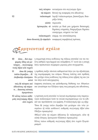 51ΚΑΤΑ ΦΙΛΩΝΟΣ ΔΟΚΙΜΑΣΙΑΣ
η συμμετοχή στους κινδύνους της πόλεως αποτελεί για τον πο-
λίτη καθήκον πρωταρχικό και απαράβατο. Γι' αυτό και η αποχή
λόγω προσωπικών συμφορών μερικώς μόνο συγχωρείται.
η πρόθεση παίζει πάντοτε καθοριστικό λόγο για την αξιολόγηση
της συμπεριφοράς του ατόμου. Όποιος πολίτης από πρόθεση
δεν μετέχει στους κινδύνους της πόλεως είναι εχθρός της και για
τον λόγο αυτό ασυγχώρητος.
έκφραση επιείκειας και φιλάνθρωπης διάθεσης των Αθηναίων
και γενικότερα των Ελλήνων προς τους φτωχούς και αδυνάτους.
η πρόταση αυτή αποτελεί το λογικό συμπέρασμα ενός παραγω-
γικού συλλογισμού (από τα γενικά συμπεραίνουμε για τα ειδι-
κά) και προτάσσεται για έμφαση. Ο συλλογισμός έχει ως εξής:
Ὅσοι δὲ γνώμῃ τοῦτο ἔπραξαν (οὐ μετέσχον τῶν τότε γε-
νομένων τῇ πόλει κινδύνων), ουδεμιᾶς συγγνώμης ἄξιοί εἰσιν
(Μείζων προκειμένη).
(Φίλων) οὔτε τῷ σώματι ἀδύνατος ἦν ταλαιπωρεῖν, οὔτε τῇ
οὐσίᾳ ἄπορος λῃτουργεῖν (Ελάσσων προκειμένη).
Οὗτος τοίνυν οὐδεμιᾶς συγγνώμης ἄξιός ἐστι τυχεῖν (Συμπέ-
ρασμα).
10	 ὅσοι... διὰ συμ-
φορὰς ἰδίας οὐ με-
τέσχον... συγγνώμης
τινὸς ἄξιοί εἰσι τυχεῖν
11	 ὅσοι δὲ γνώμῃ
τοῦτο ἔπραξαν... δι᾽
ἐπιβουλὴν ἐποίησαν
αὐτό
τοῖς δὲ πένησιν καὶ
ἀδυνάτοις τῷ σώμα-
τι... ἄκοντας αὐτοὺς
ἁμαρτάνειν
12	οὗτος τοίνυν οὐδε-
μιᾶς συγγνώμης ἄξιός
ἐστι τυχεῖν
αντικείμενο στο συγγνώμην ἔχειν
δοτική της αναφοράς στο ἀδυνάτοις
(αμτβ.) ταλαιπωρούμαι, βασανίζομαι, δοκι-
μάζω λύπες
περιουσία
εκτελώ με δικά μου χρήματα δαπανηρές
δημόσιες υπηρεσίες, διαχειρίζομαι δημόσιο
υπούργημα, υπηρετώ τον λαό
απρμφ. του αποτελέσματος
αναφορική παραβολική πρόταση
τοῖς πένησιν
τῷ σώματι
12	ταλαιπωρῶ
οὐσία
λῃτουργέω, -ῶ
ταλαιπωρεῖν
ὅσον δυνατὸς ἦν ὠφελεῖν
ερμηνευτικά σχόλια
22-0159_RHTORIKA KEIMENA.indb 51 3/5/14 5:12 PM
 