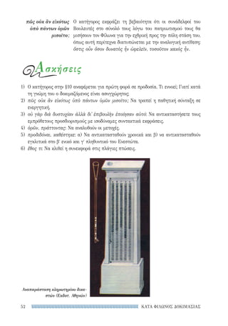 ΚΑΤΑ ΦΙΛΩΝΟΣ ΔΟΚΙΜΑΣΙΑΣ52
Ο κατήγορος εκφράζει τη βεβαιότητα ότι οι συνάδελφοί του
Βουλευτές στο σύνολό τους λόγω του πατριωτισμού τους θα
μισήσουν τον Φίλωνα για την εχθρική προς την πόλη στάση του,
όπως αυτή περίτεχνα διατυπώνεται με την αναλογική αντίθεση:
ὅστις οὖν ὅσον δυνατὸς ἦν ὠφελεῖν, τοσοῦτον κακὸς ἦν.
πῶς οὐκ ἂν εἰκότως
ὑπὸ πάντων ὑμῶν
μισοῖτο;
Ασκήσεις
1)	 Ο κατήγορος στην §10 αναφέρεται για πρώτη φορά σε προδοσία. Τι εννοεί; Γιατί κατά
τη γνώμη του ο δοκιμαζόμενος είναι ασυγχώρητος;
2)	 πῶς οὐκ ἂν εἰκότως ὑπὸ πάντων ὑμῶν μισοῖτο; Να τραπεί η παθητική σύνταξη σε
ενεργητική.
3)	 οὐ γὰρ διὰ δυστυχίαν ἀλλὰ δι᾽ ἐπιβουλὴν ἐποίησαν αὐτό: Να αντικαταστήσετε τους
εμπρόθετους προσδιορισμούς με ισοδύναμες συντακτικά εκφράσεις.
4)	 ὁρῶν, πράττοντας: Να αναλυθούν οι μετοχές.
5)	 προδιδόναι, καθέστηκε: α) Να αντικατασταθούν χρονικά και β) να αντικατασταθούν
εγκλιτικά στο βʹ ενικό και γʹ πληθυντικό του Ενεστώτα.
6)	 ἔθος τι: Να κλιθεί η συνεκφορά στις πλάγιες πτώσεις.
Αναπαράσταση κληρωτηρίου δικα-
στών (Εκδοτ. Αθηνών)
22-0159_RHTORIKA KEIMENA.indb 52 3/5/14 5:12 PM
 