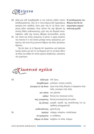 53ΚΑΤΑ ΦΙΛΩΝΟΣ ΔΟΚΙΜΑΣΙΑΣ
αλλ' όμως
μισούμαι, γίνομαι μισητός
είμαι στην πόλη, διαμένω ή παραμένω στην
πόλη, γεννιέμαι στην πόλη
και μάλιστα
δοτική του ποιητικού αιτίου
δοτική αντικειμενική στο φίλον
εμπρόθ. προσδ. της κατεύθυνσης (το ὡς
πρόθεση καταχρηστική)
χρονική μτχ.
υπάρχω, απομένω, υπολείπομαι
οι υποθέσεις
λαμβάνω τα όπλα, πολεμώ
13	 ἀλλὰ μήν
ἀπεχθάνομαι
γίγνομαι ἐν τῷ ἄστει
καὶ ταῦτα
οὐδενί
τοῖς γενομένοις
ὡς αὐτοὺς
κινδυνεύοντας
14	περίειμι
τὰ πράγματα
τίθεμαι τὰ ὅπλα
ἀλλὰ μὴν οὐδ᾽ ἀπεχθήσεσθέ γε τῶν πολιτῶν οὐδενὶ τοῦτον
ἀποδοκιμάσαντες, ὃς οὔ τι τοὺς ἑτέρους ἀλλ᾽ ἀμφοτέρους
φανερός ἐστι προδούς, ὥστε μήτε τοῖς ἐν τῷ ἄστει γενο-
μένοις φίλον προσήκειν εἶναι τοῦτον (οὐ γὰρ ἠξίωσεν ὡς
αὐτοὺς ἐλθεῖν κινδυνεύοντας), μήτε τοῖς τὸν Πειραιᾶ κατα-
λαβοῦσιν· οὐδὲ γὰρ τούτοις ἠθέλησε συγκατελθεῖν, φυγὰς
καὶ ταῦτα καὶ αὐτὸς γενόμενος. εἰ μέντοι τι μέρος περίεστι
τῶν πολιτῶν ὅ τι τῶν αὐτῶν μετέσχε τούτῳ πραγμάτων, μετ᾽
ἐκείνων, ἐάν ποτε (ὃ μὴ γένοιτο) λάβωσι τὴν πόλιν, βουλεύειν
ἀξιούτω.
Ὡς οὖν ᾤκει τε ἐν Ὠρωπῷ ἐπὶ προστάτου καὶ ἐκέκτητο
ἱκανὴν οὐσίαν καὶ οὔτ᾽ ἐν τῷ Πειραιεῖ οὔτ᾽ ἐν τῷ ἄστει ἔθετο
τὰ ὅπλα, ἵνα εἰδῆτε ὅτι ταῦτα πρῶτον ἀληθῆ λέγω, ἀκούσατε
τῶν μαρτύρων.
Η αποδοκιμασία του
Φίλωνα δεν θα δυ-
σαρεστήσει καμμιά
πολιτική μερίδα
13
14
κείμενο
γλωσσικά σχόλια
22-0159_RHTORIKA KEIMENA.indb 53 3/5/14 5:12 PM
 