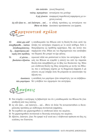 ΚΑΤΑ ΦΙΛΩΝΟΣ ΔΟΚΙΜΑΣΙΑΣ54
η αποδοκιμασία του Φίλωνα από τη Βουλή θα είναι κατά την
άποψη του κατηγόρου σύμφωνη με το κοινό αίσθημα, διότι ο
δοκιμαζόμενος ως προδότης αμφοτέρων, δηλ. και αυτών που
παρέμειναν στην Αθήνα και των δημοκρατικών που κατέλαβαν
τον Πειραιά, δεν μπορεί να έχει φίλους.
ειρωνικοί αλλά και ρεαλιστικοί οι λόγοι του κατηγόρου. Η αξί-
ωση του Φίλωνα να εγκριθεί η εκλογή του από την παρούσα
Βουλή είναι ασυμβίβαστη με το ήθος των Βουλευτών της. Μόνο
μια υποθετική Βουλή της ίδιας νοοτροπίας με αυτήν του Φίλω-
να, που ο κατήγορος εύχεται με τη διαχρονική έκφραση ὃ μὴ
γένοιτο, να μην υπάρξει ποτέ, θα μπορούσε να ικανοποιήσει την
αξίωσή του.
η κατάθεση των μαρτύρων ήταν απαραίτητη, για να επιβεβαιω-
θεί η αλήθεια των ισχυρισμών του κατηγόρου.
13	 ἀλλὰ μὴν οὐδ᾽
ἀπεχθήσεσθε... τοῦτον
ἀποδοκιμάσαντες,
ὅς... ἀμφοτέρους φα-
νερός ἐστι προδούς
14	 εἰ μέντοι...
βουλεύειν ἀξιούτω
ἀκούσατε
τῶν μαρτύρων
γενική διαιρετική
αντικείμενα του μετέσχε
αναφορική παρενθετική εκφερόμενη με ευ-
χετικη ευκτική
οι ειδικές προτάσεις ως αντικείμενα του
ἀκούσατε προτάσσονται για έμφαση
τῶν πολιτῶν
τούτῳ, πραγμάτων
ὃ μὴ γένοιτο
ὡς οὖν ᾤκει τε... καὶ ἐκέκτητο... καί...
ἔθετο τὰ ὅπλα
ερμηνευτικά σχόλια
1)	 Πού στηρίζει ο κατήγορος τη βεβαιότητά του ότι η αποδοκιμασία του Φίλωνα θα γίνει
αποδεκτή από τους πολίτες;
2)	 ὡς οὖν ᾤκει... καὶ ἐκέκτητο... καὶ... ἔθετο τὰ ὅπλα: Να αντικατασταθούν οι δευτε-
ρεύουσες προτάσεις με ισοδύναμες συντακτικά εκφράσεις.
3)	 Να ευρεθούν και χαρακτηρισθούν οι υποθετικοί λόγοι του κειμένου.
4)	 Να χαρακτηρισθούν συντακτικά οι δεικτικές αντωνυμίες του κειμένου.
5)	 ἀξιούτω, ἐκέκτητο, ᾤκει: Να γραφεί το βʹ ενικό και γʹ πληθυντικό πρόσωπο σε όλες τις
εγκλίσεις του Ενεστώτα.
Ασκήσεις
22-0159_RHTORIKA KEIMENA.indb 54 3/5/14 5:12 PM
 