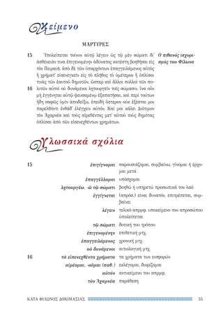 55ΚΑΤΑ ΦΙΛΩΝΟΣ ΔΟΚΙΜΑΣΙΑΣ
παρουσιάζομαι, συμβαίνω, γίνομαι ή έρχο-
μαι μετά
υπόσχομαι
βοηθώ ή υπηρετώ προσωπικά τον λαό
(απρόσ.) είναι δυνατόν, επιτρέπεται, συμ-
βαίνει
τελικό απρμφ. υποκείμενο του απροσώπου
ὑπολείπεται
δοτική του τρόπου
επιθετική μτχ.
χρονική μτχ.
αιτιολογική μτχ.
τα χρήματα των εισφορών
εκλέγομαι, διορίζομαι
αντικείμενο του απρμφ.
παράθεση
15	ἐπιγίγνομαι
ἐπαγγέλλομαι
λῃτουργέω, -ῶ τῷ σώματι
ἐγγίγνεται
λέγειν
τῷ σώματι
ἐπιγενομένην
ἐπαγγειλάμενος
οὐ δυνάμενοι
16	 τὰ εἰσενεχθέντα χρήματα
αἱρέομαι, -οῦμαι (παθ.)
αὐτόν
τὸν Ἀχαρνέα
Ὑπολείπεται τοίνυν αὐτῷ λέγειν ὡς τῷ μὲν σώματι δι᾽
ἀσθένειάν τινα ἐπιγενομένην ἀδύνατος κατέστη βοηθῆσαι εἰς
τὸν Πειραιᾶ, ἀπὸ δὲ τῶν ὑπαρχόντων ἐπαγγειλάμενος αὐτὸς
ἢ χρήματ᾽ εἰσενεγκεῖν εἰς τὸ πλῆθος τὸ ὑμέτερον ἢ ὁπλίσαι
τινὰς τῶν ἑαυτοῦ δημοτῶν, ὥσπερ καὶ ἄλλοι πολλοὶ τῶν πο-
λιτῶν αὐτοὶ οὐ δυνάμενοι λῃτουργεῖν τοῖς σώμασιν. ἵνα οὖν
μὴ ἐγγένηται αὐτῷ ψευσαμένῳ ἐξαπατῆσαι, καὶ περὶ τούτων
ἤδη σαφῶς ὑμῖν ἀποδείξω, ἐπειδὴ ὕστερον οὐκ ἐξέσται μοι
παρελθόντι ἐνθάδ᾽ ἐλέγχειν αὐτόν. Καί μοι κάλει Διότιμον
τὸν Ἀχαρνέα καὶ τοὺς αἱρεθέντας μετ᾽ αὐτοῦ τοὺς δημότας
ὁπλίσαι ἀπὸ τῶν εἰσενεχθέντων χρημάτων. 	
Ο πιθανός ισχυρι-
σμός του Φίλωνα
15
16
κείμενο
ΜΑΡΤΥΡΕΣ
γλωσσικά σχόλια
22-0159_RHTORIKA KEIMENA.indb 55 3/5/14 5:12 PM
 