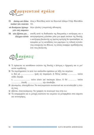 ΚΑΤΑ ΦΙΛΩΝΟΣ ΔΟΚΙΜΑΣΙΑΣ56
όπως ο Μαντίθεος κατά τον Βοιωτικό πόλεμο (Υπέρ Μαντιθέου
14).
λόγω ηλικίας ή σωματικής αδυναμίας
επειδή κατά τη διαδικασία της δοκιμασίας ο κατήγορος και ο
κατηγορούμενος μιλούσαν μόνο μια φορά ενώπιον της Βουλής,
ο κατήγορος-βουλευτής ως πρώτος ομιλητής θα προσπαθήσει να
αναιρέσει με τις καταθέσεις των μαρτύρων τις πιθανές αιτιολο-
γίες-υπεκφυγές του Φίλωνα, τις οποίες αναφέρει προϊδεάζοντας
έτσι τους βουλευτές.
15	 ὥσπερ καὶ ἄλλοι
πολλοὶ τῶν πολιτῶν
οὐ δυνάμενοι λῃτουρ-
γεῖν τοῖς σώμασιν
16	 οὐκ ἐξέσται μοι...
ἐλέγχειν αὐτόν
ερμηνευτικά σχόλια
Ασκήσεις
1)	 Τι πρόκειται να καταθέσουν ενώπιον της Βουλής ο Διότιμος ο Αχαρνεύς και οι μετ'
αυτού αιρεθέντες;
2)	 Να συμπληρώσετε το κενό των ακόλουθων φράσεων με λέξη του κειμένου:
α. Καὶ μὴ ..................... ἡμᾶς εἰς πειρασμόν. β. Οὗτος καίπερ .............. ταῦτα
οὐδὲν ἔπραξε.
γ. .......................... τοῦτο εἰπεῖν καὶ παύσομαι λέγων. δ. Οὐ ............. ταῦτα
............... ἐπειδή ........................ εἰμι ἀποδεῖξαι.
3)	 ψευσαμένῳ, εἰσενεχθέντων: Να αναγνωριστούν συντακτικά και να αιτιολογηθεί η πτώ-
ση τους.
4)	 ἐξέσται, ἐπαγγειλάμενος: Να γραφούν τα συνώνυμά τους στην α.ε.
5)	 Τα απαρέμφατα και οι μετοχές ενεστώτα του κειμένου να μεταφερθούν στον αόριστο
και αντιστρόφως.
22-0159_RHTORIKA KEIMENA.indb 56 3/5/14 5:12 PM
 