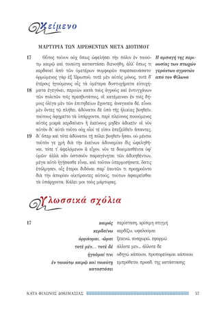 57ΚΑΤΑ ΦΙΛΩΝΟΣ ΔΟΚΙΜΑΣΙΑΣ
περίσταση, κρίσιμη στιγμή
κερδίζω, ωφελούμαι
ξεκινώ, αναχωρώ, εφορμώ
άλλοτε μεν... άλλοτε δε
οδηγώ κάποιον, προπορεύομαι κάποιου
εμπρόθετοι προσδ. της κατάστασης
17	καιρός
κερδαίνω
ὁρμάομαι, -ῶμαι
τοτὲ μέν... τοτὲ δέ
ἡγοῦμαί τινι
ἐν τοιούτῳ καιρῷ καὶ τοιαύτῃ
καταστάσει
Οὗτος τοίνυν οὐχ ὅπως ὠφελήσει τὴν πόλιν ἐν τοιού-
τῳ καιρῷ καὶ τοιαύτῃ καταστάσει διενοήθη, ἀλλ᾽ ὅπως τι
κερδανεῖ ἀπὸ τῶν ὑμετέρων συμφορῶν παρεσκευάσατο·
ὁρμώμενος γὰρ ἐξ Ὠρωποῦ, τοτὲ μὲν αὐτὸς μόνος, τοτὲ δ᾽
ἑτέροις ἡγούμενος οἷς τὰ ὑμέτερα δυστυχήματα εὐτυχή-
ματα ἐγεγόνει, περιιὼν κατὰ τοὺς ἀγροὺς καὶ ἐντυγχάνων
τῶν πολιτῶν τοῖς πρεσβυτάτοις, οἳ κατέμειναν ἐν τοῖς δή-
μοις ὀλίγα μὲν τῶν ἐπιτηδείων ἔχοντες, ἀναγκαῖα δέ, εὖνοι
μὲν ὄντες τῷ πλήθει, ἀδύνατοι δὲ ὑπὸ τῆς ἡλικίας βοηθεῖν,
τούτους ἀφῃρεῖτο τὰ ὑπάρχοντα, περὶ πλείονος ποιούμενος
αὐτὸς μικρὰ κερδαίνειν ἢ ἐκείνους μηδὲν ἀδικεῖν· οἳ νῦν
αὐτὸν δι᾽ αὐτὸ τοῦτο οὐχ οἷοί τέ εἰσιν ἐπεξελθεῖν ἅπαντες,
δι᾽ ὅπερ καὶ τότε ἀδύνατοι τῇ πόλει βοηθεῖν ἦσαν. οὐ μέντοι
τοῦτόν γε χρὴ διὰ τὴν ἐκείνων ἀδυναμίαν δὶς ὠφεληθῆ-
ναι, τότε τ᾽ ἀφελόμενον ἃ εἶχον, νῦν τε δοκιμασθέντα ὑφ᾽
ὑμῶν· ἀλλὰ κἂν ὁστισοῦν παραγένηται τῶν ἀδικηθέντων,
μέγα αὐτὸ ἡγήσασθε εἶναι, καὶ τοῦτον ὑπερμισήσατε, ὅστις
ἐτόλμησεν, οἷς ἕτεροι διδόναι παρ᾽ ἑαυτῶν τι προῃροῦντο
διὰ τὴν ἀπορίαν οἰκτίραντες αὐτούς, τούτων ἀφαιρεῖσθαι
τὰ ὑπάρχοντα. Κάλει μοι τοὺς μάρτυρας.
ΜΑΡΤΥΡΙΑ ΤΩΝ ΑΙΡΕΘΕΝΤΩΝ ΜΕΤΑ ΔΙΟΤΙΜΟΥ
Η αρπαγή της περι-
ουσίας των πτωχών
γερόντων αγροτών
από τον Φίλωνα
17
18
19
κείμενο
γλωσσικά σχόλια
22-0159_RHTORIKA KEIMENA.indb 57 3/5/14 5:12 PM
 