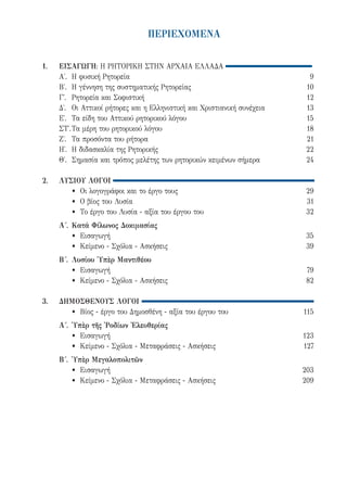 ΠΕΡΙΕΧΟΜΕΝΑ
1.	ΕΙΣΑΓΩΓΗ: Η ΡΗΤΟΡΙΚΗ ΣΤΗΝ ΑΡΧΑΙΑ ΕΛΛΑΔΑ
	 Α΄.	 Η φυσική Ρητορεία	 9
	 Β΄.	 Η γέννηση της συστηματικής Ρητορείας	 10	
	 Γ΄.	 Ρητορεία και Σοφιστική	 12
	 Δ΄.	 Οι Αττικοί ρήτορες και η Ελληνιστική και Χριστιανική συνέχεια	 13
	 Ε΄.	 Τα είδη του Αττικού ρητορικού λόγου	 15
	 ΣΤ΄.	Τα μέρη του ρητορικού λόγου	 18
	 Ζ΄.	 Τα προσόντα του ρήτορα	 21
	 Η΄. 	Η διδασκαλία της Ρητορικής	 22
	 Θ΄.	 Σημασία και τρόπος μελέτης των ρητορικών κειμένων σήμερα	 24
2.	 ΛΥΣΙΟΥ ΛΟΓΟΙ
		 •	 Οι λογογράφοι και το έργο τους	 29
		 •	 O βίος του Λυσία	 31
		 •	 Το έργο του Λυσία - αξία του έργου του	 32
	 Α΄.	Κατά Φίλωνος Δοκιμασίας
		 •	Εισαγωγή	 35
		 •	 Κείμενο - Σχόλια - Ασκήσεις	 39
	 Β΄.	Λυσίου Ὑπὲρ Μαντιθέου
		 •	Εισαγωγή	 79
		 •	 Κείμενο - Σχόλια - Ασκήσεις	 82
3.	 ΔΗΜΟΣΘΕΝΟΥΣ ΛΟΓΟΙ
		 •	 Βίος - έργο του Δημοσθένη - αξία του έργου του	 115
	 Α΄.	Ὑπὲρ τῆς Ῥοδίων Ἐλευθερίας
		 •	Εισαγωγή	 123
		 •	 Κείμενο - Σχόλια - Μεταφράσεις - Ασκήσεις	 127
	 Β΄.	Ὑπὲρ Μεγαλοπολιτῶν
		 •	Εισαγωγή	 203
		 •	 Κείμενο - Σχόλια - Μεταφράσεις - Ασκήσεις	 209
22-0159_RHTORIKA KEIMENA.indb 5 3/5/14 5:12 PM
 