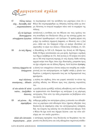 59ΚΑΤΑ ΦΙΛΩΝΟΣ ΔΟΚΙΜΑΣΙΑΣ
το συμπέρασμα από την κατάθεση των μαρτύρων είναι ότι ο
Φίλων δεν συμπεριφέρθηκε ως Αθηναίος πολίτης αλλά ως άτο-
μο, θέτοντας το ατομικό συμφέρον πάνω από το συμφέρον της
πόλεως.
καταλυτική η αντίθεση για τον Φίλωνα και τους ομοίους του
στη συνείδηση των Βουλευτών ιδίως με την εύστοχη χρήση του
επιθετικού προσδιορισμού «τὰ ὑμέτερα». Η φράση φέρνει στη
μνήμη την ανάλογη σημερινή έκφραση «ο θάνατός σου η ζωή
μου» αλλά και τον Σεφερικό στίχο «ή ακόμα ιδιοτέλεια να
καρπωθείς το αίμα των άλλων» (Τελευταίος Σταθμός, στ. 45).
ο Κλεισθένης το 510 π.Χ. διαίρεσε την Αττική σε 100 δήμους.
Κάθε 10 δήμοι αποτελούσαν και μια φυλή. Αργότερα ο αριθμός
των δήμων αυξήθηκε σε 174. Από αυτούς οι 10 ανήκαν στο άστυ
και οι 164 στην αγροτική περιοχή, ἐν τοῖς ἀγροῖς. Κάθε πολίτης
αρχικά ανήκε στον δήμο, όπου είχε ιδιοκτησίες, μπορούσε όμως
να έχει κτήματα και σε άλλους δήμους. Αυτό λεγόταν έγκτησις.
η κλοπή των υπαρχόντων γίνεται ακόμη πιο απεχθής και επιβα-
ρυντική για τον κατηγορούμενο, αν ληφθεί υπόψη η ηλικία των
θυμάτων, η ασήμαντη περιουσία τους και τα δημοκρατικά τους
φρονήματα.
η αγάπη του κέρδους, έστω και μικρού, αποτελεί το αίτιον της
μεγάλης αδικίας του Φίλωνα προς τους γέροντες συμπολίτες
του.
η μεγάλη ηλικία εμπόδιζε πολλούς αδικηθέντες από τον Φίλωνα
να εμφανιστούν στο δικαστήριο ως κατήγοροι ή ως μάρτυρες
κατηγορίας. Έτσι ούτε την πόλη μπορούσαν να βοηθήσουν ούτε
τον εαυτό τους.
ενδόμυχος φόβος του κατηγόρου μήπως η απουσία των αδικηθέ-
ντων ως μαρτύρων από αδυναμία λόγω γήρατος οδηγήσει τους
Βουλευτές σε εσφαλμένη υπέρ του κατηγορουμένου απόφαση,
δηλ. την έγκριση της εκλογής του στο βουλευτικό αξίωμα. Έτσι
ο Φίλων θα έχει αυτό που σήμερα λέγεται «και την πίτα ολό-
κληρη και τον σκύλο χορτάτο».
ο κατήγορος προτρέπει τους Βουλευτές να θεωρήσουν την πα-
ρουσία στη Βουλή έστω και ενός αδικημένου σημαντική απόδει-
17	 Οὗτος τοίνυν
οὐχ... διενοήθη, ἀλλ'
...παρεσκευάσατο
οἷς τὰ ὑμέτερα
δυστυχήματα
εὐτυχήματα ἐγεγόνει
18	 ἐν τοῖς δήμοις
τούτους ἀφῃρεῖτο τὰ
ὑπάρχοντα
περὶ πλείονος
ποιούμενος... ἀδικεῖν
οἳ νῦν αὐτὸν δι᾽ αὐτὸ
τοῦτο... ἐπεξελθεῖν
ἅπαντες
19	 οὐ μέντοι... δὶς
ὠφεληθῆναι
ἀλλὰ κἂν ὁστισοῦν
παραγένηται... μέγα
ερμηνευτικά σχόλια
22-0159_RHTORIKA KEIMENA.indb 59 3/5/14 5:12 PM
 