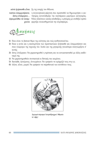 ΚΑΤΑ ΦΙΛΩΝΟΣ ΔΟΚΙΜΑΣΙΑΣ60
ξη της ενοχής του Φίλωνα.
η συγκινησιακή φόρτιση που προσπαθεί να δημιουργήσει ο κα-
τήγορος αντισταθμίζει την ανεπάρκεια μαρτύρων κατηγορίας.
Όπου ελλείπουν ικανές αποδείξεις, ο ρήτορας με επιδέξιο τρόπο
φορτίζει συναισθηματικά την ατμόσφαιρα.
αὐτὸ ἡγήσασθε εἶναι
τοῦτον ὑπερμισήσατε,
ὅστις ἐτόλμησεν...
ἀφαιρεῖσθαι τὰ ὑπάρ-
χοντα
Ασκήσεις
1)	 Ποιο είναι το βασικό θέμα της ενότητας και πώς αισθητοποιείται;
2)	 Ποια η αιτία και η σκοπιμότητα των προστακτικών ἡγήσασθε και ὑπερμισήσατε και
ποιο γνώρισμα της τεχνικής του Λυσία και της ρητορικής γενικότερα αναγνωρίζετε σ'
αυτές;
3)	 ὅστις ἐτόλμησεν: Να χαρακτηρισθεί η πρόταση και να αντικατασταθεί με άλλη ισοδύ-
ναμή της.
4)	 Να χαρακτηρισθούν συντακτικά οι δοτικές του κειμένου.
5)	 διενοήθη, ἡγούμενος, ἐντυγχάνων: Να γραφούν τα ομόρριζά τους στη ν.ε.
6)	 ὀλίγα, εὖνοι, μικρά: Να γραφούν τα παραθετικά των αντιθέτων τους.
Αργυρό νόμισμα (τετράδραχμο) Αθηνών
(α′ όψη)
22-0159_RHTORIKA KEIMENA.indb 60 3/5/14 5:12 PM
 