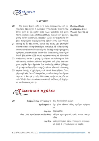 61ΚΑΤΑ ΦΙΛΩΝΟΣ ΔΟΚΙΜΑΣΙΑΣ
έχω διαφορετική γνώμη
έχει γίνει κάποιο λάθος, σφάλμα, αμάρτη-
μα
παραλείπω
πλάγια ερωτηματική πρότ. αντικ. του ρ.
οἶδα
κατηγορούμενο στην εννοουμένη αναφορι-
κή πρότ. ἃ γιγνώσκουσιν οἱ οἰκεῖοι
20	 διαφερόντως γιγνώσκω τι
ἡμάρτηταί τι
παρίημι
ὅ τι... δεῖ γιγνώσκειν περὶ αὐτοῦ
τοιαῦτα
Οὐ τοίνυν ἔγωγε οἶδα ὅ τι ὑμᾶς διαφερόντως δεῖ γι-
γνώσκειν περὶ αὐτοῦ ἢ οἱ οἰκεῖοι γιγνώσκουσι· τοιαῦτα γάρ
ἐστιν, ὥστ᾽ εἰ καὶ μηδὲν αὐτῷ ἄλλο ἡμάρτητο, διὰ μόνα
ταῦτα δίκαιον εἶναι ἀποδοκιμασθῆναι. οἷα μὲν οὖν ζῶσα ἡ
μήτηρ αὐτοῦ κατηγόρει, παρήσω· ἐξ ὧν δὲ τελευτῶσα τὸν
βίον διεπράξατο τεκμαιρομένοις ῥᾴδιόν ἐστιν ὑμῖν γνῶναι
ὁποῖός τις ἦν περὶ αὐτήν. ἐκείνη γὰρ τούτῳ μὲν ἠπίστησεν
ἀποθανοῦσαν ἑαυτὴν ἐπιτρέψαι, Ἀντιφάνει δὲ οὐδὲν προσή-
κουσα πιστεύσασα ἔδωκεν εἰς τὴν ἑαυτῆς ταφὴν τρεῖς μνᾶς
ἀργυρίου, παραλιποῦσα τοῦτον ὑὸν ὄντα ἑαυτῆς. ἆρα δῆλον
ὅτι εὖ ᾔδει αὐτὸν οὐδὲ διὰ τὸ προσήκειν αὐτῇ τὰ δέοντα ἂν
ποιήσαντα; καίτοι εἰ μήτηρ, ἣ πέφυκε καὶ ἀδικουμένη ὑπὸ
τῶν ἑαυτῆς παίδων μάλιστα ἀνέχεσθαι καὶ μίκρ᾽ ὠφελου-
μένη μεγάλα ἔχειν ἡγεῖσθαι διὰ τὸ εὐνοίᾳ μᾶλλον ἢ ἐλέγχῳ
τὰ γιγνόμενα δοκιμάζειν, ἐνόμιζε τοῦτον κἂν ἀπὸ τεθνεώσης
φέρειν ἑαυτῆς, τί χρὴ ὑμᾶς περὶ αὐτοῦ διανοηθῆναι; ὅστις
γὰρ περὶ τοὺς ἑαυτοῦ ἀναγκαίους τοιαῦτα ἁμαρτάνει ἁμαρ-
τήματα, τί ἂν περί γε τοὺς ἀλλοτρίους ποιήσειεν; ὡς οὖν καὶ
ταῦτ᾽ ἀληθῆ ἐστιν, ἀκούσατε αὐτοῦ τοῦ λαβόντος τὸ ἀργύρι-
ον καὶ θάψαντος αὐτήν.
Η απαράδεκτη
συμπεριφορά του
Φίλωνα προς τη μη-
τέρα του
20
21
22
23
ΜΑΡΤΥΡΕΣ
κείμενο
γλωσσικά σχόλια
22-0159_RHTORIKA KEIMENA.indb 61 3/5/14 5:12 PM
 