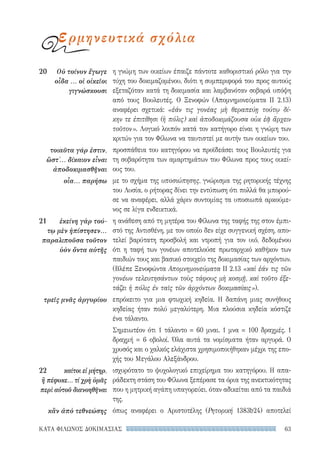 63ΚΑΤΑ ΦΙΛΩΝΟΣ ΔΟΚΙΜΑΣΙΑΣ
η γνώμη των οικείων έπαιζε πάντοτε καθοριστικό ρόλο για την
τύχη του δοκιμαζομένου, διότι η συμπεριφορά του προς αυτούς
εξεταζόταν κατά τη δοκιμασία και λαμβανόταν σοβαρά υπόψη
από τους Βουλευτές. Ο Ξενοφών (Απομνημονεύματα II 2.13)
αναφέρει σχετικά: «ἐάν τις γονέας μὴ θεραπεύῃ τούτῳ δί-
κην τε ἐπιτίθησι (ἡ πόλις) καὶ ἀποδοκιμάζουσα οὐκ ἐᾷ ἄρχειν
τοῦτον». Λογικό λοιπόν κατά τον κατήγορο είναι η γνώμη των
κριτών για τον Φίλωνα να ταυτιστεί με αυτήν των οικείων του.
προσπάθεια του κατηγόρου να προϊδεάσει τους Βουλευτές για
τη σοβαρότητα των αμαρτημάτων του Φίλωνα προς τους οικεί-
ους του.
με το σχήμα της υποσιώπησης, γνώρισμα της ρητορικής τέχνης
του Λυσία, ο ρήτορας δίνει την εντύπωση ότι πολλά θα μπορού-
σε να αναφέρει, αλλά χάριν συντομίας τα υποσιωπά αρκούμε-
νος σε λίγα ενδεικτικά.
η ανάθεση από τη μητέρα του Φίλωνα της ταφής της στον έμπι-
στό της Αντισθένη, με τον οποίο δεν είχε συγγενική σχέση, απο-
τελεί βαρύτατη προσβολή και ντροπή για τον υιό, δεδομένου
ότι η ταφή των γονέων αποτελούσε πρωταρχικό καθήκον των
παιδιών τους και βασικό στοιχείο της δοκιμασίας των αρχόντων.
(Βλέπε Ξενοφώντα Απομνημονεύματα II 2.13 «καὶ ἐάν τις τῶν
γονέων τελευτησάντων τοὺς τάφους μὴ κοσμῇ, καὶ τοῦτο ἐξε-
τάζει ἡ πόλις ἐν ταῖς τῶν ἀρχόντων δοκιμασίαις»).
επρόκειτο για μια φτωχική κηδεία. Η δαπάνη μιας συνήθους
κηδείας ήταν πολύ μεγαλύτερη. Μια πλούσια κηδεία κόστιζε
ένα τάλαντο.
Σημειωτέον ότι 1 τάλαντο = 60 μναι. 1 μνα = 100 δραχμές. 1
δραχμή = 6 οβολοί. Όλα αυτά τα νομίσματα ήταν αργυρά. Ο
χρυσός και ο χαλκός ελάχιστα χρησιμοποιήθηκαν μέχρι της επο-
χής του Μεγάλου Αλεξάνδρου.
ισχυρότατο το ψυχολογικό επιχείρημα του κατηγόρου. Η απα-
ράδεκτη στάση του Φίλωνα ξεπέρασε τα όρια της ανεκτικότητας
που η μητρική αγάπη υπαγορεύει, όταν αδικείται από τα παιδιά
της.
όπως αναφέρει ο Αριστοτέλης (Ρητορική 1383b24) αποτελεί
20	 Οὐ τοίνυν ἔγωγε
οἶδα ... οἱ οἰκεῖοι
γιγνώσκουσι
τοιαῦτα γάρ ἐστιν,
ὥστ᾽... δίκαιον εἶναι
ἀποδοκιμασθῆναι
οἷα... παρήσω
21	 ἐκείνη γὰρ τού-
τῳ μὲν ἠπίστησεν...
παραλιποῦσα τοῦτον
ὑὸν ὄντα αὐτῆς
τρεῖς μνᾶς ἀργυρίου
22	 καίτοι εἰ μήτηρ,
ἣ πέφυκε... τί χρὴ ὑμᾶς
περὶ αὐτοῦ διανοηθῆναι
κἂν ἀπὸ τεθνεώσης
ερμηνευτικά σχόλια
22-0159_RHTORIKA KEIMENA.indb 63 3/5/14 5:12 PM
 