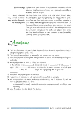 ΚΑΤΑ ΦΙΛΩΝΟΣ ΔΟΚΙΜΑΣΙΑΣ64
ντροπή το να ζητεί κάποιος να κερδίσει από αδυνάτους και από
φτωχούς ή πεθαμένους, απ' όπου και η παροιμία «κοιτάζει να
κερδίσει και από νεκρό».
τα αμαρτήματα των παιδιών προς τους γονείς ήσαν η χρήση
σωματικής βίας, η μη παροχή τροφής και στέγης, όταν οι γονείς
γερνούσαν και ήσαν ανήμποροι, και η μη απόδοση ταφικών τι-
μών. Ο περί κακώσεως γονέων νόμος που αποδίδεται στον Σό-
λωνα προέβλεπε για τα αμαρτήματα αυτά ως ποινή την ατιμία
(στέρηση των πολιτικών δικαιωμάτων). Οι φιλάνθρωποι νόμοι
των Αθηναίων υποχρέωναν τα παιδιά να τρέφουν τους γονείς
και, όταν αυτοί πεθάνουν, να τους παρέχουν τα νομιζόμενα (Δη-
μοσθένη, Κατά Τιμοκράτους 107).
φέρειν ἑαυτῆς
23	 ὅστις γὰρ περὶ
τοὺς ἑαυτοῦ ἀναγκαί-
ους τοιαῦτα ἁμαρτά-
νει ἁμαρτήματα
1)	 Γιατί στη δοκιμασία ενός εκλεγμένου άρχοντα δινόταν ιδιαίτερη σημασία στις υποχρε-
ώσεις του προς τους γονείς του;
2)	 Γιατί ο κατήγορος επιλέγει να αναφερθεί στο περιστατικό της ταφής;
3)	 Τοιαῦτα ἁμαρτάνει ἁμαρτήματα: Να σχολιάσετε τη φράση από αισθητική και νοηματι-
κή άποψη.
4)	 Να συμπληρωθούν τα κενά με λέξεις του κειμένου:
α. Ἓν οἶδα ὅτι οὐδέν ................... β. Οὐκ ἐν τῷ πολλῷ τὸ ............. ἀλλ' ἐν τῷ ............... τὸ
πολύ. γ. Ὁ ....................... δεδικαίωται τῆς ἁμαρτίας. δ. Φύσιν πονηρὰν μεταβαλεῖν οὐ
........................ ε. Οὐκ ἂν .................... παρὰ τοῦ μὴ ἔχοντος. στ. Ὁ ἔχων ὦτα ...................
....................
5)	 Ἀντιφάνει: Να χαρακτηρισθεί συντακτικά.
6)	 τελευτῶσα, ἂν ποιήσαντα, τοῦ λαβόντος: Να αναλυθούν οι μετοχές.
7)	 Να υπογραμμίσετε τη σωστή απάντηση αιτιολογώντας την: Η πρόταση ὡς οὖν καὶ
ταῦτ' ἀληθῆ ἐστιν (παρ. 23) είναι:
α. αναφορική, β. τελική, γ. ειδική, δ. χρονική, ε. συμπερασματική, στ. πλάγια ερω-
τηματική.
8)	 υἱόν, Ἀντιφάνει, ἑαυτῆς, ἀληθῆ: Να κλιθούν.
Ασκήσεις
22-0159_RHTORIKA KEIMENA.indb 64 3/5/14 5:12 PM
 
