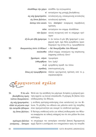 ΚΑΤΑ ΦΙΛΩΝΟΣ ΔΟΚΙΜΑΣΙΑΣ66
Μετά και την κατάθεση του μάρτυρα Αντιφάνη η ρητορική ερώ-
τηση έρχεται ως λογικό επακόλουθο. Ο ρήτορας δε βλέπει λόγο
επιδοκιμασίας του Φίλωνα.
η αντίθεση ερώτησης-απάντησης είναι καταλυτική για τον Φί-
λωνα. Το μέγεθος των αδικιών και μάλιστα κατά της πατρίδας
είναι πραγματικότητα και αναιρεί το υποθετικό ερώτημα.
Η δεύτερη υποθετική αιτία για πιθανή επιδοκιμασία του Φίλω-
να αναφέρεται σε πιθανή υπόσχεσή του ότι στο μέλλον θα είναι
καλύτερος.
το επιχείρημα του κατηγόρου αποτελεί βασική δημοκρατική
αρχή: Πρώτα η εκπλήρωση των υποχρεώσεων προς την πατρίδα
24	 Τί ἂν οὖν
βουλη­θέντες ὑμεῖς
τοῦτον δοκιμάσαιτε;
ὡς οὐχ ἡμαρτηκότα;
ἀλλὰ τὰ μέγιστα περὶ
τὴν πατρίδα ἠδίκηκεν
ὡς ἔσται βελτίων;
πρότερον βελτίων
γενόμενος... ὕστερον
αποδίδω την ευγνωμοσύνη
αντικείμενο της μετοχής βουληθέντες
αιτιολογική μτχ. υποκειμενικής αιτιολογίας
αιτιολογική πρόταση
(ενν. ἐποίησεν) αναφορική παραβολική
πρόταση
αντικείμενο του απρμφ. ἀποδιδόναι
γενική συγκριτική από το επίρρημα πρό-
τερον
(= ἐκ τούτων ἃ μὲν ἤδη ἡμάρτηκε) η ανα-
φορική πρότ. έχει θέση εμπρόθετου προσ-
διορισμού της αιτίας στο ρ. τιμωρηθήσεται
= δεῖ δοκιμάζεσθαι (τὸν Φίλωνα)
ειδικό απρμφ. υποκείμενο της απρόσωπης
έκφρασης κίνδυνός (ἐστι)
τιμωρούμαι
(ενν. ὑμᾶς)
εμπρόθετος προσδ. του τόπου
εναντιωματική μτχ.
πλάγια ερωτηματική πρόταση από το ρ.
παρασκευάζεται
ἀποδίδωμι τὴν χάριν
τί
ὡς οὐχ ἡμαρτηκότα;
ὡς ἔσται βελτίων;
ὥσπερ τότε κακόν
πᾶσι
τῶν ἔργων
ἐξ ὧν μὲν ἤδη ἡμάρτηκε
25	 δοκιμαστέος ἐστίν (ὁ Φίλων)
παύσεσθαι
26	 ζημιόομαι, -οῦμαι
ἐνθυμηθῆναι
ἐν ᾧ
προδούς
ὅπως μὴ τιμωρηθήσεται
ερμηνευτικά σχόλια
22-0159_RHTORIKA KEIMENA.indb 66 3/5/14 5:12 PM
 