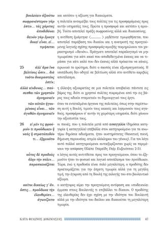 67ΚΑΤΑ ΦΙΛΩΝΟΣ ΔΟΚΙΜΑΣΙΑΣ
και κατόπιν η αξίωση για δικαιώματα.
η πολιτεία ανταμείβει τους πολίτες για τις προσφερόμενες προς
αυτήν υπηρεσίες τους. Πρώτα η προσφορά και κατόπιν η αμοι-
βή. Τούτο αποτελεί πράξη σωφροσύνης αλλά και δικαιοσύνης.
η αντίθεση ἡμάρτηκε .............  μηδέποτε τιμωρηθήσεται, που
αποτελεί παράβαση του δικαίου και η ανατροπή της προηγού-
μενης λογικής σχέσης προσφοράς-αμοιβής τεκμηριώνουν τον χα-
ρακτηρισμό «δεινόν». Πράγματι αποτελεί παραλογισμό να μην
τιμωρείσαι για κάτι κακό που αποδεδειγμένα έκανες και να τι-
μάσαι για κάτι καλό που δεν έκανες αλλά πρόκειται να κάνεις.
ειρωνικό το ερώτημα, διότι ο σκοπός είναι εξωπραγματικός. Η
ισοπέδωση δεν οδηγεί σε βελτίωση αλλά στο αντίθετο ακριβώς
αποτέλεσμα.
η έλλειψη αξιοκρατίας σε μια πολιτεία αποβαίνει πάντοτε εις
βάρος της, διότι οι χρηστοί πολίτες πικραμένοι από την εις βά-
ρος τους αδικία σταματούν το δημιουργικό τους έργο.
όταν τα εντεταλμένα όργανα της πολιτείας, όπως στην περίπτω-
ση αυτή η Βουλή, τιμούν τους κακούς και λησμονούν τους αγα-
θούς, προσφέρουν σ' αυτήν τη χειρότερη υπηρεσία, διότι χάνουν
την αξιοπιστία τους.
οι ποινές, που η πολιτεία μετά από εισαγγελία (δημόσια κατη-
γορία ή καταγγελία) επέβαλλε στον κατηγορούμενο για τα ανω-
τέρω δημόσια αδικήματα, ήταν αυστηρότατες (θανατική ποινή,
δήμευση περιουσίας, ατιμία ολόκληρου του γένους). Για τον λόγο
αυτό πολλοί κατηγορούμενοι αυτοεξορίζονταν χωρίς να περιμέ-
νουν την απόφαση (Βλέπε Υπερείδη Υπέρ Ευξενίππου 2-5).
ο λόγος αυτός αντιτίθεται προς τον προηγούμενον, όπου το ἐζη-
μιοῦτο ήταν το φυσικό και λογικό αποτέλεσμα του προὔδωκεν.
Τώρα, ενώ η προδοσία είναι πολύ μεγαλύτερη, ο προδότης δεν
προετοιμάζεται για την έσχατη τιμωρία αλλά για τη μεγάλη
τιμή, την έγκριση από τη Βουλή της εκλογής του στο βουλευτικό
αξίωμα.
ο κατήγορος αίρει την προηγούμενη αντίφαση και υποδεικνύει
έμμεσα στους Βουλευτές τι επιβάλλει το δίκαιον. Ο προδότης
της ελευθερίας δεν έχει σχέση με την ιδιότητα του Βουλευτή
αλλά με την ιδιότητα του δούλου και δικαιούται τη μεγαλύτερη
τιμωρία.
βουλεύειν ἀξιούτω
σωφρονέστερον γάρ
ἐστιν... τὰς χάριτας
ἀποδιδόναι
δεινὸν γὰρ ἔμοιγε
δοκεῖ εἶναι, εἰ...
τιμήσεται
25	 ἀλλ᾽ ἄρα ἵνα
βελτίους ὦσιν... διὰ
τοῦτο δοκιμαστέος
ἐστίν;
ἀλλὰ κίνδυνος... παύ-
σεσθαι τῶν χρηστῶν
ἀμνημονεῖν
τῶν αὐτῶν ἡγου-
μένους εἶναι... τῶν
ἀγαθῶν ἀμνημονεῖν
26 	 εἰ μέν τις φρού­
ριόν τι προὔδωκεν ἢ
ναῦς ἢ στρατόπεδόν
τι... ἐζημιοῦτο
οὗτος δὲ προδοὺς
ὅλην τὴν πόλιν...
παρασκευάζεται
καίτοι δικαίως γ᾽ ἄν,
ὅστις... προὔδωκε τὴν
ἐλευθερίαν...
ἀγωνίζοιτο
22-0159_RHTORIKA KEIMENA.indb 67 3/5/14 5:12 PM
 