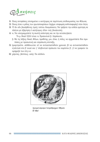 ΚΑΤΑ ΦΙΛΩΝΟΣ ΔΟΚΙΜΑΣΙΑΣ68
Ασκήσεις
1)	 Ποιες αντιφάσεις επισημαίνει ο κατήγορος σε περίπτωση επιδοκιμασίας του Φίλωνα;
2)	 Ποιος είναι ο ρόλος των ερωταποκρίσεων (σχήμα υποφοράς-ανθυποφοράς) στον λόγο;
3)	 Τί ἂν οὖν βουληθέντες ὑμεῖς τοῦτον δοκιμάσαιτε; Να τρέψετε την ευθεία ερώτηση σε
πλάγια με εξάρτηση ὁ κατήγορος εἶπεν τοῖς βουλευταῖς.
4)	 α. Να υπογραμμίσετε τη σωστή απάντηση και να την αιτιολογήσετε
Το ρ. δοκεῖ (§24) είναι: α. Προσωπικό β. Απρόσωπο.
β. Με τις λέξεις: δοκεῖ, Φίλων, προδότης, μοι, εἶναι, ἡ πόλις, να σχηματίσετε δύο προ-
τάσεις με προσωπική και απρόσωπη σύνταξη.
5)	 ἡμαρτηκότα, αἰσθάνωνται: α) να αντικατασταθούν χρονικά, β) να αντικατασταθούν
εγκλιτικά στο βʹ ενικό και γʹ πληθυντικό πρόσωπο του αορίστου βʹ. γ) να γραφούν τα
ομόρριζά των στη ν.ε.
6)	 χάριτας, βελτίους, ναῦς: Να κλιθούν.
Αργυρό νόμισμα (τετράδραχμο) Αθηνών
(βʹ όψη)
22-0159_RHTORIKA KEIMENA.indb 68 3/5/14 5:12 PM
 