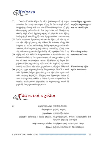 69ΚΑΤΑ ΦΙΛΩΝΟΣ ΔΟΚΙΜΑΣΙΑΣ
παρευρίσκομαι
ρητώς, σαφώς
αποφασίζω, κρίνω
πληροφορούμαι, ακούω. Εκφράζεται ένα
αβέβαιο γεγονός, μια φήμη
έναρθρο απρμφ. υποκείμενο του ρ.
βέβαια, υποθέτω, αν δεν απατώμαι
27	παραγίγνομαι
διαρρήδην
γιγνώσκω
ἀκούω + αιτιατική + ειδικό απρμφ.
τὸ μὴ παραγενέσθαι
δήπου
Ἀκούω δ᾽ αὐτὸν λέγειν ὡς, εἴ τι ἦν ἀδίκημα τὸ μὴ παρα-
γενέσθαι ἐν ἐκείνῳ τῷ καιρῷ, νόμος ἂν ἔκειτο περὶ αὐτοῦ
διαρρήδην, ὥσπερ καὶ περὶ τῶν ἄλλων ἀδικημάτων. οὐ γὰρ
οἴεται ὑμᾶς γνώσεσθαι ὅτι διὰ τὸ μέγεθος τοῦ ἀδικήματος
οὐδεὶς περὶ αὐτοῦ ἐγράφη νόμος. τίς γὰρ ἄν ποτε ῥήτωρ
ἐνεθυμήθη ἢ νομοθέτης ἤλπισεν ἁμαρτήσεσθαί τινα τῶν πο-
λιτῶν τοσαύτην ἁμαρτίαν; οὐ γὰρ ἂν δήπου, εἰ μέν τις λί-
ποι τὴν τάξιν μὴ αὐτῆς τῆς πόλεως ἐν κινδύνῳ οὔσης ἀλλ᾽
ἑτέρους εἰς τοῦτο καθιστάσης, ἐτέθη νόμος ὡς μεγάλα ἀδι-
κοῦντος, εἰ δέ τις αὐτῆς τῆς πόλεως ἐν κινδύνῳ οὔσης λίποι
τὴν πόλιν αὐτήν, οὐκ ἂν ἄρα ἐτέθη. ἦ σφόδρα γ᾽ ἄν, εἴ τις
ᾠήθη τινὰ τῶν πολιτῶν ἁμαρτήσεσθαί τι τοιοῦτόν ποτε. τίς
δ᾽ οὐκ ἂν εἰκότως ἐπιτιμήσειεν ὑμῖν, εἰ τοὺς μετοίκους μέν,
ὅτι οὐ κατὰ τὸ προσῆκον ἑαυτοῖς ἐβοήθησαν τῷ δήμῳ, ἐτι-
μήσατε ἀξίως τῆς πόλεως, τοῦτον δέ, ὅτι παρὰ τὸ προσῆκον
ἑαυτῷ προὔδωκε τὴν πόλιν, μὴ κολάσετε, εἰ μή γε ἄλλῳ τινὶ
μείζονι, τῇ γε παρούσῃ ἀτιμίᾳ; ἀναμνήσθητε δὲ δι᾽ ὅ τι ποτὲ
τοὺς ἀγαθοὺς ἄνδρας γενομένους περὶ τὴν πόλιν τιμᾶτε καὶ
τοὺς κακοὺς ἀτιμάζετε. ἐδείχθη γὰρ ἀμφότερα ταῦτα οὐ
τῶν γεγενημένων μᾶλλόν τι ἕνεκα ἢ τῶν γενησομένων, ἵν᾽
ἀγαθοὶ προθυμῶνται γίγνεσθαι ἐκ παρασκευῆς, κακοὶ δὲ
μηδὲ ἐξ ἑνὸς τρόπου ἐπιχειρῶσιν.
Αιτιολόγηση της ανυ-
παρξίας νόμου σχετι-
κού με το αδίκημα
Η αντίθετη στάση
μετοίκων-Φίλωνα
Η παιδευτική αξία
τιμών και ποινής
27
28
29
30
κείμενο
γλωσσικά σχόλια
22-0159_RHTORIKA KEIMENA.indb 69 3/5/14 5:12 PM
 