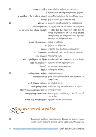 ΚΑΤΑ ΦΙΛΩΝΟΣ ΔΟΚΙΜΑΣΙΑΣ70
Διαμετρικά αντίθετη η ερμηνεία του Φίλωνα και του κατηγόρου
για το νομοθετικό κενό σχετικά με την κατηγορία. Ο παραγωγι-
27	
εγκαταλείπω τη θέση μου στη μάχη
(βεβαιωτικό επίρρημα) πράγματι, βέβαια
οπωσδήποτε βέβαια θα θεσπιζόταν νόμος
μτχ. απόλυτη χρονικοϋποθετική
εμπρόθ. προσδιορισμός της κατάστασης
τα αρμόζοντα, τα πρέποντα, τα καθήκοντα
= ὑπὲρ τοῦ προσήκοντος· υπέρ του δέ-
οντος, περισσότερο απ' ό,τι τους έπρεπε,
ξεπερνώντας τα καθήκοντά τους, όχι σύμ-
φωνα με τα καθήκοντά τους
παρά το καθήκον
βέβαια, τουλάχιστον
στέρηση των πολιτικών δικαιωμάτων
αιτιολογική πρότ. υποθετικής αιτιολογίας
γενική της αξίας
αιτιολογική πρότ. πραγματικής αιτιολογίας
εμπρόθ. προσδ. της συμφωνίας
αντικείμενο στο προσῆκον
δοτική του τρόπου
προθυμοποιούμαι
μετά από προετοιμασία, από πρόθεση, εκ
προμελέτης
με κανένα τρόπο
επιθετική μτχ. αντικείμενο του ρ. τιμᾶτε
αττική σύνταξη
(αναστροφή προθέσεως) εμπρόθ. προσδ.
της αιτίας
εμπρόθ. προσδ. του σκοπού
28	 λείπω τὴν τάξιν
ἦ
ἦ σφόδρα γ' ἄν (ἐτίθετο νόμος)
οὔσης
29	 εἰς τοῦτο
τὰ προσήκοντα
οὐ κατὰ τὸ προσῆκον ἑαυτοῖς
παρὰ τὸ προσῆκον
γε
ἀτιμία
εἰ... ἐτιμήσατε
τῆς πόλεως
ὅτι... ἐβοήθησαν τῷ δήμῳ
κατὰ τὸ προσῆκον
ἑαυτοῖς
ἀτιμίᾳ
30	 προθυμἐομαι, -οῦμαι
ἐκ παρασκευῆς
μηδ' ἐξ ἑνὸς τρόπου
τοὺς γενομένους
ἐδείχθη γὰρ ἀμφότερα ταῦτα
τῶν γεγενημένων ἕνεκα
ἕνεκα τῶν γενησομένων
ερμηνευτικά σχόλια
22-0159_RHTORIKA KEIMENA.indb 70 3/5/14 5:12 PM
 