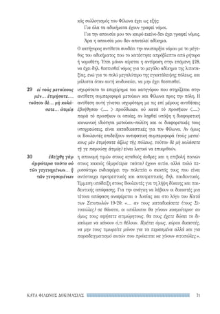 71ΚΑΤΑ ΦΙΛΩΝΟΣ ΔΟΚΙΜΑΣΙΑΣ
κός συλλογισμός του Φίλωνα έχει ως εξής:
Για όλα τα αδικήματα έχουν γραφεί νόμοι.
Για την απουσία μου τον καιρό εκείνο δεν έχει γραφεί νόμος.
Άρα η απουσία μου δεν αποτελεί αδίκημα.
Ο κατήγορος αντίθετα συνδέει την ανυπαρξία νόμου με το μέγε-
θος του αδικήματος που το κατέστησε απρόβλεπτο από ρήτορα
ή νομοθέτη. Έτσι μόνον αίρεται η αντίφαση στην επόμενη §28,
να έχει δηλ. θεσπισθεί νόμος για το μεγάλο αδίκημα της λιποτα-
ξίας, ενώ για το πολύ μεγαλύτερο της εγκατάλειψης πόλεως, και
μάλιστα όταν αυτή κινδυνεύει, να μην έχει θεσπισθεί.
ισχυρότατο το επιχείρημα του κατηγόρου που στηρίζεται στην
αντίθετη συμπεριφορά μετοίκων και Φίλωνα προς την πόλη. Η
αντίθεση αυτή γίνεται ισχυρότερη με τις επί μέρους αντιθέσεις
ἐβοήθησαν .....  προὔδωκεν, οὐ κατὰ τὸ προσῆκον .....
παρὰ τὸ προσῆκον οι οποίες, αν ληφθεί υπόψη η διαφορετική
κοινωνική ιδιότητα μετοίκου-πολίτη και οι διαφορετικές τους
υποχρεώσεις, είναι καταδικαστικές για τον Φίλωνα. Αν όμως
οι Βουλευτές επιδείξουν αντιφατική συμπεριφορά (τοὺς μετοί-
κους μὲν ἐτιμήσατε ἀξίως τῆς πόλεως, τοῦτον δὲ μὴ κολάσετε
τῇ γε παρούσῃ ἀτιμίᾳ) είναι λογικό να επικριθούν.
η απονομή τιμών στους αγαθούς άνδρες και η επιβολή ποινών
στους κακούς (ἀμφότερα ταῦτα) έχουν αιτία, αλλά πολύ πε-
ρισσότερο ενδιαφέρει την πολιτεία ο σκοπός τους που είναι
αντίστοιχα προτρεπτικός και αποτρεπτικός, δηλ. παιδευτικός.
Έμμεση υπόδειξη στους Βουλευτές για τη λήψη δίκαιης και παι-
δευτικής απόφασης. Για την ανάγκη να λάβουν οι δικαστές μια
τέτοια απόφαση αναφέρεται ο Λυσίας και στο λόγο του Κατά
των Σιτοπωλών 19-20: «... αν τους καταδικάσετε (τους Σι-
τοπώλες) σε θάνατο, οι υπόλοιποι θα γίνουν κοσμιότεροι· αν
όμως τους αφήσετε ατιμώρητους, θα τους έχετε δώσει το δι-
καίωμα να κάνουν ό,τι θέλουν. Πρέπει όμως, κύριοι δικαστές,
να μην τους τιμωρείτε μόνον για τα περασμένα αλλά και για
παραδειγματισμό αυτών που πρόκειται να γίνουν σιτοπώλες».
29	 εἰ τοὺς μετοίκους
μέν... ἐτιμήσατε...,
τοῦτον δὲ... μὴ κολά-
σετε... ἀτιμίᾳ
30	 ἐδείχθη γὰρ
ἀμφότερα ταῦτα οὐ
τῶν γεγενημένων... ἢ
τῶν γενησομένων
22-0159_RHTORIKA KEIMENA.indb 71 3/5/14 5:12 PM
 