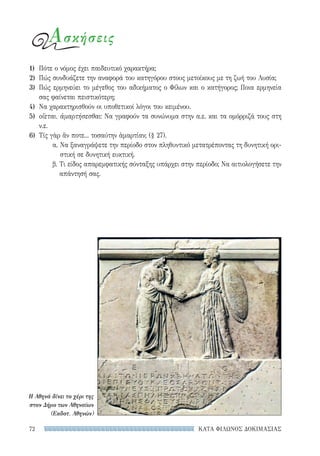 ΚΑΤΑ ΦΙΛΩΝΟΣ ΔΟΚΙΜΑΣΙΑΣ72
Ασκήσεις
1)	 Πότε ο νόμος έχει παιδευτικό χαρακτήρα;
2)	 Πώς συνδυάζετε την αναφορά του κατηγόρου στους μετοίκους με τη ζωή του Λυσία;
3)	 Πώς ερμηνεύει το μέγεθος του αδικήματος ο Φίλων και ο κατήγορος; Ποια ερμηνεία
σας φαίνεται πειστικότερη;
4)	 Να χαρακτηρισθούν οι υποθετικοί λόγοι του κειμένου.
5)	 οἴεται, ἁμαρτήσεσθαι: Να γραφούν τα συνώνυμα στην α.ε. και τα ομόρριζά τους στη
ν.ε.
6)	 Τίς γὰρ ἄν ποτε... τοσαύτην ἁμαρτίαν; (§ 27).
α. Να ξαναγράψετε την περίοδο στον πληθυντικό μετατρέποντας τη δυνητική ορι-
στική σε δυνητική ευκτική.
β. Τι είδος απαρεμφατικής σύνταξης υπάρχει στην περίοδο; Να αιτιολογήσετε την
απάντησή σας.
Η Αθηνά δίνει το χέρι της
στον Δήμο των Αθηναίων
(Εκδοτ. Αθηνών)
22-0159_RHTORIKA KEIMENA.indb 72 3/5/14 5:12 PM
 
