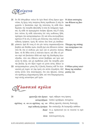 73ΚΑΤΑ ΦΙΛΩΝΟΣ ΔΟΚΙΜΑΣΙΑΣ
τηρώ, σέβομαι τους όρκους
(απόλ.) εργάζομαι, πετυχαίνω
άθλιος, φρικτός, ελεεινός, δυστυχής
δεν υπολογίζω, δε λογαριάζω καθόλου
το ρ. προσωπικό για να τονιστεί το πρό-
σωπο
εναντιωματική μτχ.
31	 φροντίζω τῶν ὅρκων
κατεργάζομαι
σχέτλιος, -α, -ον και σχέτλιος, -ος, -ον
περὶ οὐδενὸς ἡγοῦμαι
δοκεῖ
ὄντα
ἔτι δὲ ἐνθυμήθητε· ποίων ἂν ὑμῖν δοκεῖ οὗτος ὅρκων φρο-
ντίσαι, ὃς ἔργῳ τοὺς πατρίους θεοὺς προὔδωκεν; ἢ πῶς ἂν
χρηστόν τι βουλεῦσαι περὶ τῆς πολιτείας, ὃς οὐδὲ ἐλευ-
θερῶσαι τὴν πατρίδα ἐβουλήθη; ἢ ποῖα ἂν ἀπόρρητα τηρῆ-
σαι, ὃς οὐδὲ τὰ προειρημένα ποιῆσαι ἠξίωσε; πῶς δ᾽ εἰκός
ἐστι τοῦτον, ὃς οὐδὲ τελευταῖος ἐπὶ τοὺς κινδύνους ἦλθε,
πρότερον τῶν κατεργασαμένων ἢ καὶ οὕτω συντιμηθῆναι;
σχέτλιον δ᾽ ἂν εἴη, εἰ οὗτος μὲν ἅπαντας τοὺς πολίτας περὶ
οὐδενὸς ἡγήσατο, ὑμεῖς δὲ τοῦτον ἕνα ὄντα μὴ ἀποδοκι-
μάσαιτε. ὁρῶ δέ τινας οἳ νῦν μὲν τούτῳ παρασκευάζονται
βοηθεῖν καὶ δεῖσθαι ὑμῶν, ἐπειδὴ ἐμὲ οὐκ ἐδύναντο πεῖσαι·
τότε δέ, ὅτε οἱ κίνδυνοι μὲν ὑμῖν καὶ οἱ μέγιστοι ἀγῶνες
ἦσαν, τὰ δὲ ἆθλα αὐτὴ ἡ πολιτεία ἔκειτο, καὶ ἔδει οὐ μό-
νον περὶ τοῦ βουλεύειν ἀλλὰ καὶ περὶ τῆς ἐλευθερίας ἀγω-
νίζεσθαι, τότε οὐκ ἐδέοντο αὐτοῦ βοηθῆσαι καὶ ὑμῖν καὶ
κοινῇ τῇ πόλει, καὶ μὴ προδοῦναι μήτε τὴν πατρίδα μήτε
τὴν βουλήν, ἧς νῦν ἀξιοῖ τυχεῖν οὐ μετὸν αὐτῷ, ἄλλων γε
κατεργασαμένων. μόνος δή, ὦ βουλή, δικαίως οὐδ᾽ ἂν ἀγα-
νακτοίη μὴ τυχών· οὐ γὰρ ὑμεῖς νῦν αὐτὸν ἀτιμάζετε, ἀλλ᾽
αὐτὸς αὑτὸν τότε ἀπεστέρησεν, ὅτε οὐκ ἠξίωσεν, ὥσπερ
νῦν προθύμως κληρωσόμενος ἦλθε, καὶ τότε διαμαχούμενος
περὶ αὐτῆς καταστῆναι μεθ᾽ ὑμῶν.
Οι λόγοι αποτυχίας
του Φίλωνα ως βου-
λευτή
Έλεγχος της στάσης
των συνηγόρων του
Φίλωνα
Ο Φίλων μόνος υπεύ-
θυνος της αποδοκι-
μασίας του
31
32
33
κείμενο
γλωσσικά σχόλια
22-0159_RHTORIKA KEIMENA.indb 73 3/5/14 5:12 PM
 
