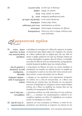 ΚΑΤΑ ΦΙΛΩΝΟΣ ΔΟΚΙΜΑΣΙΑΣ74
η πεποίθηση του κατηγόρου ότι ο Φίλων δεν πρόκειται να τηρήσει
τον βουλευτικό όρκο (βλέπε σχόλια §1), στηρίζεται στο γεγονός
ότι ο Φίλων πρόδωσε ήδη τον εφηβικό όρκο, (βλ. σελ. 408) τον
οποίον οι έφηβοι ορκίζονταν στο ιερό της Αγλαύρου Αθηνάς και
ο οποίος περιλαμβάνει τη φράση «ἱερὰ τὰ πάτρια». Η απαράδε-
κτη στάση του Φίλωνα κατά την αποκατάσταση της δημοκρατίας
αποτελεί έμπρακτη προδοσία προς τους πατρίους θεούς.
ο ατομικισμός του Φίλωνα, εξ αιτίας του οποίου αρνήθηκε να
ελευθερώσει την πατρίδα, τον καθιστά ανίκανο να σκεφθεί και
να αποφασίσει το καλό για την πόλη. Κάτι τέτοιο απαιτεί συνεί-
δηση πολίτου, η οποία απουσιάζει από τον Φίλωνα.
ο ρήτορας με την ωραιότατη αυτή παρονομασία επισημαίνει
τον κίνδυνο που η πόλη θα αντιμετωπίσει, αν ο Φίλων γίνει
Βουλευτής και γνώστης λόγω της ιδιότητάς του των κρατικών
μυστικών. Η διαφύλαξη των απορρήτων απαιτεί υψηλό αίσθημα
ευθύνης, που ο Φίλων ως προδότης των πατρίων θεών και της
πατρίδος (τὰ προειρημένα) δε διαθέτει.
η ωραιότατη αντίθεση «ὃς οὐδὲ τελευταῖος ἐπὶ τοὺς κινδύνους
ἦλθε ........ πρότερον τῶν κατεργασαμένων» καθιστά το συ-
ντιμηθῆναι παράλογο και άδικο. Η επιβράβευση των ανικάνων
μειώνει την προσφορά των ικανών.
πρόκειται για τους συνηγόρους του Φίλωνα, οι οποίοι θα πα-
ρακαλέσουν τους Βουλευτές να εγκρίνουν την εκλογή του στο
31	 ποίων... ὅρκων
φροντίσαι, ὃς ἔργῳ
τοὺς πατρίους θεοὺς
προὔδωκε;
πῶς ἂν χρηστόν τι
βουλεῦσαι, ὃς οὐδὲ
ἐλευθερῶσαι...
ἐβουλήθη;
ἀπόρρητα τηρῆσαι...
οὐδὲ τὰ προειρημένα
ποιῆσαι
πῶς δ᾽ εἰκός ἐστι...
συντιμηθῆναι;
32	 ὁρῶ δέ τινας οἳ...
παρασκευάζονται
ενώ δεν έχει το δικαίωμα
απρμφ. του σκοπού
επιρρ. προσδ. του τρόπου
αναφορική προσδιοριστική πρότ.
αν δε γινόταν βουλευτής
πολεμώ μέχρι τέλους
παρατάσσομαι με κάποιον
τελικό απρμφ. αντικείμενο του ἠξίωσεν
τελική μτχ. από το απρμφ. σκόπιμης ενέρ-
γειας καταστῆναι
32	 οὐ μετὸν αὐτῷ
βοηθεῖν
κοινῇ
ἧς... αὐτῷ
33	 μὴ τυχών (τῆς βουλῆς)
διαμάχομαι
καθίσταμαι μετά τινος
καταστῆναι
διαμαχούμενος
ερμηνευτικά σχόλια
22-0159_RHTORIKA KEIMENA.indb 74 3/5/14 5:12 PM
 