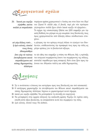 77ΚΑΤΑ ΦΙΛΩΝΟΣ ΔΟΚΙΜΑΣΙΑΣ
παρόμοια φράση χρησιμοποιεί ο Λυσίας και στον λόγο του Περί
του Σηκού 9: «ἀλλὰ γάρ, ὦ βουλή, περὶ μὲν τῶν πρότερον
γεγενημένων πολλὰ ἔχων εἰπεῖν ἱκανὰ νομίζω τὰ εἰρημένα».
Το σχήμα της υποσιώπησης (βλέπε και §20) εκφράζει μεν την
καλή διάθεση του ρήτορα να μην κουράσει τους Βουλευτές, ίσως
όμως χρησιμοποιείται από έλλειψη άλλων αποδεικτικών στοι-
χείων.
ο ρήτορας την πιο κρίσιμη στιγμή πλέκει το εγκώμιο των Βου-
λευτών, υποδεικνύοντας την προσφορά τους προς την πόλη ως
μέτρο κρίσεως για το βουλευτικό αξίωμα.
το νέο ήθος που εκφράζει η στάση του Φίλωνα, δηλ. η πρόταξη
του ατομικού συμφέροντος έναντι του συμφέροντος της πόλεως,
αποτελεί παράδειγμα προς αποφυγή, διότι είναι ξένο προς την
έννοια του Αθηναίου πολίτη και κάθε δημοκρατίας.
34	 Ἱκανά μοι νομίζω
εἰρῆσθαι, καίτοι
πολλά γε παραλιπών
οὐ γὰρ ἄλλοις τισίν...
ἢ ὑμῖν αὐτοῖς, ὁποῖοί
τινες ὄντες
ἐδοκιμάσθητε
ἔστι γὰρ τὰ τούτου
ἐπιτηδεύματα καινὰ
παραδείγματα καὶ
πάσης δημοκρατίας
ἀλλότρια
ερμηνευτικά σχόλια
Ασκήσεις
1)	 Σε τι συνίσταται ο έπαινος του κατηγόρου προς τους Βουλευτές και πού αποσκοπεί;
2)	Ο κατήγορος χαρακτηρίζει τα επιτηδεύματα του Φίλωνα καινά παραδείγματα και
πάσης δημοκρατίας ἀλλότρια. Ισχύουν οι χαρακτηρισμοί αυτοί σήμερα;
3)	 ἱκανά μοι νομίζω εἰρῆσθαι: Να μετατρέψετε τη σύνταξη σε ενεργητική.
4)	 Να μεταφέρετε στην αρχαία ελληνική την ακόλουθη φράση: Νομίζω ότι πρέπει εσείς,
επειδή είστε άξιοι βουλευτές, να αποφασίσετε αυτά που συμφέρουν την πόλη.
5)	 ὑμῖν αὐτοῖς, ὁποῖοί τινες: Να κλιθούν.
22-0159_RHTORIKA KEIMENA.indb 77 3/5/14 5:12 PM
 