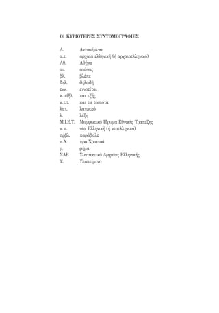 ΟΙ ΚΥΡΙΟΤΕΡΕΣ ΣΥΝΤΟΜΟΓΡΑΦΙΕΣ
Α.	Αντικείμενο
α.ε.	 αρχαία ελληνική (ή αρχαιοελληνικό)
Αθ.	Αθήνα
αι.	αιώνας
βλ.	βλέπε
δηλ.	δηλαδή
ενν.	εννοείται
κ. ε(ξ).	 και εξής
κ.τ.τ.	 και τα τοιαύτα
λατ.	λατινικό
λ.	λέξη
Μ.Ι.Ε.Τ.	 Μορφωτικό Ίδρυμα Εθνικής Τραπέζης
ν. ε.	 νέα Ελληνική (ή νεοελληνικό)
πρβλ.	παράβαλε
π.Χ.	 προ Χριστού
ρ.	ρήμα
ΣΑΕ	 Συντακτικό Αρχαίας Ελληνικής
Υ.	Υποκείμενο
22-0159_RHTORIKA KEIMENA.indb 7 3/5/14 5:12 PM
 