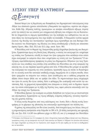 79ΛΥΣΙΟΥ ΥΠΕΡ ΜΑΝΤΙΘΕΟΥ
ΛΥΣΙΟΥ ΥΠΕΡ ΜΑΝΤΙΘΕΟΥ
Εισαγωγή
Βασικό θεσμό για τη θεμελίωση και διασφάλιση του δημοκρατικού πολιτεύματος στην
Αθήνα των κλασικών χρονών αποτελούσε η δοκιμασία των αρχόντων, αιρετών και κληρω-
τών. Κάθε δηλ. Αθηναίος πολίτης, προκειμένου να ασκήσει οποιοδήποτε αξίωμα, έπρεπε
μετά την εκλογή του να υποστεί μια υποχρεωτική εξέταση που στόχευε στο να διαπιστω-
θεί αν πληρούνταν οι νόμιμες προϋποθέσεις για την ανάληψη των καθηκόντων του και αν
ήταν άξιος του λειτουργήματος που είχε κληθεί να αναλάβει. Η δοκιμασία γινόταν αρχικά
ενώπιον της Βουλής των πεντακοσίων· αργότερα όμως προστέθηκε και ένα δεύτερο στά-
διο ενώπιον του δικαστηρίου της Ηλιαίας για όσους αποδοκίμαζε η Βουλή και ασκούσαν
έφεση (Αριστ. Αθην. Πολ. 55.2 και 45.3, Δημ. κατά Λεπτ. 90).
Ο Μαντίθεος από το Θορικό της Ακαμαντίδος φυλής κληρώθηκε βουλευτής και δοκιμά-
ζεται. Εμφανίστηκε όμως στη Βουλή ένας Αθηναίος, ο οποίος τον κατηγορεί ότι υπηρέτησε
ως ιππέας των Τριάκοντα, επειδή το όνομά του ήταν γραμμένο στον κατάλογο στον οποίο
είχαν αναγραφεί τα ονόματα όλων όσοι υπηρέτησαν ως ιππείς επί των Τριάκοντα.* Ο κα-
τήγορος, εκμεταλλευόμενος προφανώς το μίσος των δημοκρατών Αθηναίων για τους Τριά-
κοντα και τους οπαδούς τους ελπίζει στην καταδίκη του Μαντιθέου και στην ακύρωση της
εκλογής του, αν και πέρασαν αρκετά χρόνια από τότε. Ο Μαντίθεος δεν μπορεί να αρνηθεί
την αναγραφή του ονοματός του στον κατάλογο, προσπαθεί όμως να πείσει το δικαστήριο
ότι το γεγονός αυτό δεν αποτελεί απόδειξη ενοχής. Ισχυρίζεται ότι η γύψινη σανίδα, όπου
ήταν γραμμένα τα ονόματα των ιππέων, ήταν εκτεθειμένη και ο καθένας μπορούσε να
σβήσει όποιο όνομα ήθελε και να γράψει ένα άλλο. Το σημαντικότερο όμως επιχείρημά
του ήταν ότι αυτός δεν έγινε ιππέας, διότι ο φύλαρχος δεν εισέπραξε από αυτόν την κα-
τάσταση, δηλ. τη χρηματική προκαταβολή που έπαιρναν οι ιππείς από το δημόσιο ταμείο
και την οποία επέστρεφαν με τη λήξη της θητείας τους, αφού μάλιστα απουσίαζε από την
Αθήνα την εποχή των Τριάκοντα.
Ο Μαντίθεος βρίσκει την ευκαιρία να μιλήσει διεξοδικά για τη ζωή του με πειστικότητα
και αξιοπρέπεια. Εμφανίζεται ως τίμιος αδελφός, ενάρετος άνθρωπος, γενναίος στρατιώ-
της και χρηστός πολίτης.
Ο λόγος αυτός θεωρείται από τους καλύτερους του Λυσία, διότι ο δεινός αυτός λογο-
γράφος με το χάρισμα της ηθοποιίας του απεικονίζει αριστοτεχνικά τον πελάτη του.
Ο χρόνος της απαγγελίας του δεν είναι γνωστός. Από στοιχεία όμως του λόγου, όπως α)
η μνημονευόμενη εκστρατεία στην Κόρινθο το 394 π.Χ., β) άλλες εκστρατείες και φρουρές
(βλ. και Ξεν. Ελλ. 4.4.30) που φθάνουν μέχρι το 392 π.Χ. και γ) η αναφορά του Μαντιθέου
* Ο Ξενοφών στα Ελληνικά του 3.1.4 αναφέρει ότι, όταν ο Σπαρτιάτης στρατηγός Θίβρων ζήτησε από τους Αθηναίους
τριακόσιους ιππείς, για την εκστρατεία του στη Μ. Ασία εναντίον των Περσών, οι Αθηναίοι του έστειλαν από εκείνους
που είχαν υπηρετήσει ως ιππείς επί των Τριάκοντα, γιατί νόμιζαν ότι θα ήταν κέρδος για τον λαό να αποδημήσουν
και να σκοτωθούν.
22-0159_RHTORIKA KEIMENA.indb 79 3/5/14 5:12 PM
 