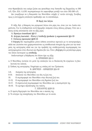 ΛΥΣΙΟΥ ΥΠΕΡ ΜΑΝΤΙΘΕΟΥ80
στον Θρασύβουλο που ακόμα ζούσε και φονεύθηκε στην Άσπενδο της Παμφυλίας το 389
π.Χ. (Ξεν. Ελλ. 4.4.30), συμπεραίνουμε ότι εκφωνήθηκε μεταξύ των ετών 392-389 π.Χ.
Δεν γνωρίζουμε αν η δοκιμασία του Μαντιθέου υπήρξε γι' αυτόν επιτυχής. Συνήθως
όμως η επιτυχημένη απολογία προδικάζει και το αποτέλεσμα.
Η δομή του λόγου
Η τάξη, δηλ. η διάκριση του ρητορικού λόγου στα μέρη του, είναι για τον Λυσία στε-
ρεότυπη. Για τη σταθερότητα αυτή ξεχωρίζει ανάμεσα στους άλλους ρήτορες. Έτσι και ο
λόγος αυτός αποτελείται από τα εξής μέρη:
Α. Προοίμιο (exordium) §§1-3
Β. Διήγηση (narratio) - Πίστη ή Απόδειξη (probatio ή argumentatio) §§4-19
Γ. Επίλογος (peroratio) §§20-21
Η διήγηση δεν περιλαμβάνει μόνον έκθεση γεγονότων σχετικών με το κατηγορητήριο,
αλλά και γεγονότα που χρησιμοποιούνται ως αποδεικτικά στοιχεία όχι μόνο για την αναί-
ρεση της κατηγορίας αλλά και για την προβολή της υποδειγματικής συμπεριφοράς του
κατηγορουμένου στον ιδιωτικό και δημόσιο βίο του. Έτσι η διήγηση στο μεγαλύτερο μέρος
του λόγου λειτουργεί ως απόδειξη.
Αναλυτικότερα η διάρθρωση του λόγου έχει ως εξής:
Α. ΠΡΟΟΙΜΙΟ §§1-3
α. Ο Μαντίθεος πιστεύει ότι μετά την απολογία του οι Βουλευτές θα εγκρίνουν τη βου-
λευτική του εκλογή.
β. Έκθεση της κατηγορίας: Υπηρέτησε ως ιππέας επί των Τριάκοντα.
Β. ΔΙΗΓΗΣΗ - ΑΠΟΔΕΙΞΗ §§4-19
4-8.	 Αναίρεση της κατηγορίας
9-19.	 Απολογία του Μαντιθέου για όλη τη ζωή του.
10.	 Η συμπεριφορά του Μαντιθέου στην ιδιωτική ζωή του.
11-12.	 Η συμπεριφορά του Μαντιθέου στη δημόσια ζωή του.
13-17.	 Η στρατιωτική συμπεριφορά του Μαντιθέου και η σκοπιμότητά της.
18-19.	 Το κριτήριο αξιολόγησης του πολίτη.
Γ. ΕΠΙΛΟΓΟΣ §§20-21
α. Η πρώτη δημηγορία του Μαντιθέου και ο σκοπός της.
β. Το κίνητρο της ενασχόλησης του Μαντιθέου με τα κοινά.
22-0159_RHTORIKA KEIMENA.indb 80 3/5/14 5:12 PM
 