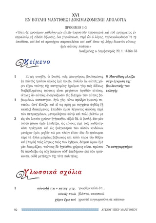 ΛΥΣΙΟΥ ΥΠΕΡ ΜΑΝΤΙΘΕΟΥ82
γνωρίζω καλά ότι...
βλάπτω, κακοποιώ
χρωστώ ευγνωμοσύνη σε κάποιον
1	 σύνοιδά τινι + κατηγ. μτχ.
κακῶς ποιῶ
χάριν ἔχω τινί
Εἰ μὴ συνῄδη, ὦ βουλή, τοῖς κατηγόροις βουλομένοις
ἐκ παντὸς τρόπου κακῶς ἐμὲ ποιεῖν, πολλὴν ἂν αὐτοῖς χά-
ριν εἶχον ταύτης τῆς κατηγορίας· ἡγοῦμαι γὰρ τοῖς ἀδίκως
διαβεβλημένοις τούτους εἶναι μεγίστων ἀγαθῶν αἰτίους,
οἵτινες ἂν αὐτοὺς ἀναγκάζωσιν εἰς ἔλεγχον τῶν αὐτοῖς βε-
βιωμένων καταστῆναι. ἐγὼ γὰρ οὕτω σφόδρα ἐμαυτῷ πι-
στεύω, ὥστ᾽ ἐλπίζω καὶ εἴ τις πρός με τυγχάνει ἀηδῶς [ἢ
κακῶς] διακείμενος, ἐπειδὰν ἐμοῦ λέγοντος ἀκούσῃ περὶ
τῶν πεπραγμένων, μεταμελήσειν αὐτῷ καὶ πολὺ βελτίω με
εἰς τὸν λοιπὸν χρόνον ἡγήσεσθαι. ἀξιῶ δέ, ὦ βουλή, ἐὰν μὲν
τοῦτο μόνον ὑμῖν ἐπιδείξω, ὡς εὔνους εἰμὶ τοῖς καθεστη-
κόσι πράγμασι καὶ ὡς ἠνάγκασμαι τῶν αὐτῶν κινδύνων
μετέχειν ὑμῖν, μηδέν πώ μοι πλέον εἶναι· ἐὰν δὲ φαίνωμαι
περὶ τὰ ἄλλα μετρίως βεβιωκὼς καὶ πολὺ παρὰ τὴν δόξαν
καὶ [παρὰ] τοὺς λόγους τοὺς τῶν ἐχθρῶν, δέομαι ὑμῶν ἐμὲ
μὲν δοκιμάζειν, τούτους δὲ ἡγεῖσθαι χείρους εἶναι. πρῶτον
δὲ ἀποδείξω ὡς οὐχ ἵππευον οὔδ᾽ ἐπεδήμουν ἐπὶ τῶν τριά-
κοντα, οὐδὲ μετέσχον τῆς τότε πολιτείας.
Ο Μαντίθεος ελπίζει
στην έγκριση της
βουλευτικής του
εκλογής
Το κατηγορητήριο
1
2
3
XVI
ΕΝ ΒΟΥΛΗΙ ΜΑΝΤΙΘΕΩΙ ΔΟΚΙΜΑΖΟΜΕΝΩΙ ΑΠΟΛΟΓΙΑ
ΠΡΟΟΙΜΙΟ 1-3
«Ἔστι δὲ προοίμιον καθόλου μὲν εἰπεῖν ἀκροατῶν παρασκευὴ καὶ τοῦ πράγματος ἐν
κεφαλαίῳ μὴ είδόσι δήλωσις, ἵνα γιγνώσκωσι, περὶ ὧν ὁ λόγος, παρακολουθοῦσί τε τῇ
ὑποθέσει, καὶ ἐπὶ τὸ προσέχειν παρακαλέσαι καὶ καθ' ὅσον τῷ λόγῳ δυνατὸν εὔνους
ἡμῖν αὐτοὺς ποιῆσαι»
Αναξιμένης ο Λαμψακηνός 29, 1, 1436α 33
κείμενο
γλωσσικά σχόλια
22-0159_RHTORIKA KEIMENA.indb 82 3/5/14 5:12 PM
 