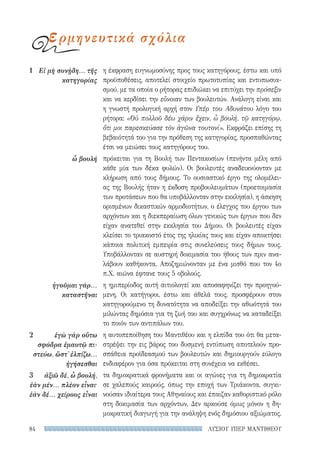 ΛΥΣΙΟΥ ΥΠΕΡ ΜΑΝΤΙΘΕΟΥ84
η έκφραση ευγνωμοσύνης προς τους κατηγόρους, έστω και υπό
προϋποθέσεις, αποτελεί στοιχείο πρωτοτυπίας και εντυπωσια-
σμού, με τα οποία ο ρήτορας επιδιώκει να επιτύχει την πρόσεξιν
και να κερδίσει την εὔνοιαν των βουλευτών. Ανάλογη είναι και
η γνωστή προλογική αρχή στον Υπέρ του Αδυνάτου λόγο του
ρήτορα: «Οὐ πολλοῦ δέω χάριν ἔχειν, ὦ βουλή, τῷ κατηγόρῳ,
ὅτι μοι παρεσκεύασε τὸν ἀγῶνα τουτονί». Εκφράζει επίσης τη
βεβαιότητά του για την πρόθεση της κατηγορίας, προσπαθώντας
έτσι να μειώσει τους κατηγόρους του.
πρόκειται για τη Βουλή των Πεντακοσίων (πενήντα μέλη από
κάθε μία των δέκα φυλών). Οι βουλευτές αναδεικνύονταν με
κλήρωση από τους δήμους. Το ουσιαστικό έργο της ολομέλει-
ας της Βουλής ήταν η έκδοση προβουλευμάτων (προετοιμασία
των προτάσεων που θα υποβάλλονταν στην εκκλησία), η άσκηση
ορισμένων δικαστικών αρμοδιοτήτων, ο έλεγχος του έργου των
αρχόντων και η διεκπεραίωση όλων γενικώς των έργων που δεν
είχαν ανατεθεί στην εκκλησία του Δήμου. Οι βουλευτές είχαν
κλείσει το τριακοστό έτος της ηλικίας τους και είχαν αποκτήσει
κάποια πολιτική εμπειρία στις συνελεύσεις τους δήμων τους.
Υποβάλλονταν σε αυστηρή δοκιμασία του ήθους των πριν ανα-
λάβουν καθήκοντα. Αποζημιώνονταν με ένα μισθό που τον 4ο
π.Χ. αιώνα έφτανε τους 5 οβολούς.
η ημιπερίοδος αυτή αιτιολογεί και αποσαφηνίζει την προηγού-
μενη. Οι κατήγοροι, έστω και άθελά τους, προσφέρουν στον
κατηγορούμενο τη δυνατότητα να αποδείξει την αθωότητά του
μιλώντας δημόσια για τη ζωή του και συγχρόνως να καταδείξει
το ποιόν των αντιπάλων του.
η αυτοπεποίθηση του Μαντιθέου και η ελπίδα του ότι θα μετα-
στρέψει την εις βάρος του δυσμενή εντύπωση αποτελούν προ-
σπάθεια προϊδεασμού των βουλευτών και δημιουργούν εύλογο
ενδιαφέρον για όσα πρόκειται στη συνέχεια να εκθέσει.
τα δημοκρατικά φρονήματα και οι αγώνες για τη δημοκρατία
σε χαλεπούς καιρούς, όπως την εποχή των Τριάκοντα, συγκι-
νούσαν ιδιαίτερα τους Αθηναίους και έπαιζαν καθοριστικό ρόλο
στη δοκιμασία των αρχόντων. Δεν αρκούσε όμως μόνον η δη-
μοκρατική διαγωγή για την ανάληψη ενός δημόσιου αξιώματος.
1	 Εἰ μὴ συνῄδη... τῆς
κατηγορίας
ὦ βουλή
ἡγοῦμαι γάρ...
καταστῆναι
2	 ἐγὼ γὰρ οὕτω
σφόδρα ἐμαυτῷ πι-
στεύω, ὥστ᾽ ἐλπίζω...
ἡγήσεσθαι
3	 ἀξιῶ δέ, ὦ βουλή,
ἐὰν μέν... πλέον εἶναι·
ἐὰν δέ... χείρους εἶναι
ερμηνευτικά σχόλια
22-0159_RHTORIKA KEIMENA.indb 84 3/5/14 5:12 PM
 