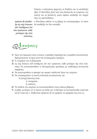 85ΛΥΣΙΟΥ ΥΠΕΡ ΜΑΝΤΙΘΕΟΥ
Έπρεπε ο εκλεγμένος άρχοντας να διαθέτει και το κατάλληλο
ήθος. Ο Μαντίθεος ζητά από τους βουλευτές να εγκρίνουν την
εκλογή του σε βουλευτή, μόνον εφόσον αποδείξει ότι πληροί
όλες τις προϋποθέσεις.
ο Μαντίθεος εκθέτει το εις βάρος του κατηγορητήριο, το οποίο
θα αποδείξει ότι δεν ευσταθεί.
πρῶτον δὲ ἀποδεί-
ξω ὡς οὐχ ἵππευον
οὔτ᾽ ἐπεδήμουν ἐπὶ
τῶν τριάκοντα, οὐδὲ
μετέσχον τῆς τότε
πολιτείας
Ασκήσεις
1)	 Έργο του προοιμίου είναι η εύνοια, η πρόσεξις (προσοχή) και η ευμάθεια (κατατόπιση).
Πραγματώνεται το έργο αυτό στο συγκεκριμένο προοίμιο;
2)	 Τι γνωρίζετε για τη δοκιμασία;
3)	 ὡς οὐχ ἵππευον οὐδ᾽ ἐπεδήμουν ἐπὶ τῶν τριάκοντα, οὐδὲ μετέσχον τῆς τότε πολι-
τείας: Να αντικατασταθούν οι δευτερεύουσες προτάσεις με ισοδύναμες συντακτικά
εκφράσεις.
4)	 Να αναγνωρισθούν οι φανεροί και κρυφοί υποθετικοί λόγοι του κειμένου.
5)	 Να υπογραμμίσετε τη σωστή απάντηση αιτιολογώντας την.
Η μετοχή λέγοντος είναι:
α. συνημμένη
β. απόλυτη
6)	 Τα επίθετα του κειμένου να αντικατασταθούν στους άλλους βαθμούς.
7)	 συνῄδη, μετέσχον: α) το πρώτο να κλιθεί και το δεύτερο να αντικατασταθεί εγκλιτικά
στο β′ ενικό και γ′ πληθυντικό πρόσωπο· β) να γραφούν τα ομόρριζά τους στη ν.ε.
22-0159_RHTORIKA KEIMENA.indb 85 3/5/14 5:12 PM
 