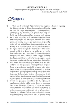ΛΥΣΙΟΥ ΥΠΕΡ ΜΑΝΤΙΘΕΟΥ86
Ἡμᾶς γὰρ ὁ πατὴρ πρὸ τῆς ἐν Ἑλλησπόντῳ συμφορᾶς
ὡς Σάτυρον τὸν ἐν τῷ Πόντῳ διαιτησομένους ἐξέπεμψε,
καὶ οὔτε τῶν τειχῶν καθαιρουμένων ἐπεδημοῦμεν οὔτε
μεθισταμένης τῆς πολιτείας, ἀλλ᾽ ἤλθομεν πρὶν τοὺς ἀπὸ
Φυλῆς εἰς τὸν Πειραιᾶ κατελθεῖν πρότερον πένθ᾽ ἡμέραις.
καίτοι οὔτε ἡμᾶς εἰκὸς ἦν εἰς τοιοῦτον καιρὸν ἀφιγμένους
ἐπιθυμεῖν μετέχειν τῶν ἀλλοτρίων κινδύνων, οὔτ᾽ ἐκεῖνοι
φαίνονται τοιαύτην γνώμην ἔχοντες ὥστε καὶ τοῖς ἀποδη-
μοῦσι καὶ τοῖς μηδὲν ἐξαμαρτάνουσι μεταδιδόναι τῆς πο-
λιτείας, ἀλλὰ μᾶλλον ἠτίμαζον καὶ τοὺς συγκαταλύσαντας
τὸν δῆμον. ἔπειτα δὲ ἐκ μὲν τοῦ σανιδίου τοὺς ἱππεύσαντας
σκοπεῖν εὔηθές ἐστιν· ἐν τούτῳ γὰρ πολλοὶ μὲν τῶν ὁμολο-
γούντων ἱππεύειν οὐκ ἔνεισιν, ἔνιοι δὲ τῶν ἀποδημούντων
ἐγγεγραμμένοι εἰσίν. ἐκεῖνος δ᾽ ἐστὶν ἔλεγχος μέγιστος·
ἐπειδὴ γὰρ κατήλθετε, ἐψηφίσασθε τοὺς φυλάρχους ἀπενε-
γκεῖν τοὺς ἱππεύσαντας, ἵνα τὰς καταστάσεις ἀναπράξητε
παρ᾽ αὐτῶν. ἐμὲ τοίνυν οὐδεὶς ἂν ἀποδείξειεν οὔτ᾽ ἀπε-
νεχθέντα ὑπὸ τῶν φυλάρχων οὔτε παραδοθέντα τοῖς συν-
δίκοις οὔτε κατάστασιν καταβαλόντα. καίτοι πᾶσι ῥᾴδιον
τοῦτο γνῶναι, ὅτι ἀναγκαῖον ἦν τοῖς φυλάρχοις, εἰ μὴ ἀπο-
δείξειαν τοὺς ἔχοντας τὰς καταστάσεις, αὐτοῖς ζημιοῦσθαι.
ὥστε πολὺ ἂν δικαιότερον ἐκείνοις τοῖς γράμμασιν ἢ τού-
τοις πιστεύοιτε· ἐκ μὲν γὰρ τούτων ῥᾴδιον ἦν ἐξαλειφθῆναι
τῷ βουλομένῳ, ἐν ἐκείνοις δὲ τοὺς ἱππεύσαντας ἀναγκαῖον
ἦν ὑπὸ τῶν φυλάρχων ἀπενεχθῆναι. ἔτι δέ, ὦ βουλή, εἴ-
περ ἵππευσα, οὐκ ἂν ἦ ἔξαρνος ὡς δεινόν τι πεποιηκώς,
ἀλλ᾽ ἠξίουν, ἀποδείξας ὡς οὐδεὶς ὑπ᾽ ἐμοῦ τῶν πολιτῶν
κακῶς πέπονθε, δοκιμάζεσθαι. ὁρῶ δὲ καὶ ὑμᾶς ταύτῃ τῇ
γνώμῃ χρωμένους, καὶ πολλοὺς μὲν τῶν τότε ἱππευσάντων
βουλεύοντας, πολλοὺς δ᾽ αὐτῶν στρατηγοὺς καὶ ἱππάρχους
κεχειροτονημένους. ὥστε μηδὲν δι᾽ ἄλλο με ἡγεῖσθε ταύτην
Αναίρεση της κατη-
γορίας
4
5
6
7
8
κείμενο
ΔΙΗΓΗΣΗ-ΑΠΟΔΕΙΞΗ 4-19
«Ἀναγκαῖον γὰρ τό τε πρᾶγμα εἰπεῖν περὶ οὗ, καὶ τοῦτ' ἀποδεῖξαι»
Αριστοτέλη, Ρητορική III 13, 1414α.37
22-0159_RHTORIKA KEIMENA.indb 86 3/5/14 5:12 PM
 
