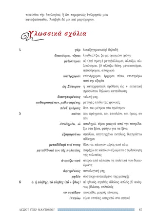 87ΛΥΣΙΟΥ ΥΠΕΡ ΜΑΝΤΙΘΕΟΥ
(επεξηγηματικός) δηλαδή
(παθητ.) ζω, ζω με ορισμένο τρόπο
α) (επί πραγ.) μεταβάλλομαι, αλλάζω, αλ-
λοιώνομαι. β) αλλάζω θέση, μετακινούμαι,
αποσύρομαι, αποχωρώ
επανέρχομαι, έρχομαι πίσω, επιστρέφω
από την εξορία
η καταχρηστική πρόθεση ὡς + αιτιατική
προσώπου δηλώνει κατεύθυνση
τελική μτχ.
μετοχές απόλυτες χρονικές
δοτ. του μέτρου στο πρότερον
και πράγματι, και επιπλέον, και όμως, αν
και
αποδημώ, είμαι μακριά από την πατρίδα,
ζω στα ξένα, φεύγω για τα ξένα
σφάλλω, αποτυγχάνω εντελώς, διαπράττω
αδίκημα
δίνω σε κάποιον μέρος από κάτι
παρέχω σε κάποιον αξιώματα στη διοίκηση
της πολιτείας
στερώ από κάποιον τα πολιτικά του δικαι-
ώματα
αιτιολογική μτχ.
σύστοιχο αντικείμενο της μετοχής
α) ηθικός, αγαθός, άδολος, απλός, β) ανόη-
τος, βλάκας, απλοϊκός
πινακίδα, μικρός πίνακας
είμαι ιππέας, υπηρετώ στο ιππικό
4	 γάρ
διαιτάομαι, -ῶμαι
μεθίσταμαι
κατέρχομαι
ὡς Σάτυρον
διαιτησομένους
καθαιρουμένων, μεθισταμένης
πένθ' ἡμέραις
5	 καίτοι
ἀποδημέω, -ῶ
ἐξαμαρτάνω
μεταδίδωμί τινί τινος
μεταδίδωμί τινι τῆς πολιτείας
ἀτιμάζω τινά
ἀφιγμένους
μηδέν
6	 ὁ, ἡ εὐήθης, τὸ εὔηθες (εὖ + ἦθος)
τὸ σανίδιον
ἱππεύω
ποιεῖσθαι τὴν ἀπολογίαν, ἢ ὅτι περιφανῶς ἐτόλμησάν μου
καταψεύσασθαι. Ἀνάβηθι δέ μοι καὶ μαρτύρησον.
γλωσσικά σχόλια
22-0159_RHTORIKA KEIMENA.indb 87 3/5/14 5:12 PM
 