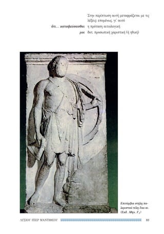 89ΛΥΣΙΟΥ ΥΠΕΡ ΜΑΝΤΙΘΕΟΥ
Στην περίπτωση αυτή μεταφράζεται με τις
λέξεις: επομένως, γι' αυτό
η πρόταση αιτιολογική
δοτ. προσωπική χαριστική (ή ηθική)
ὅτι... καταψεύσασθαι
μοι
Επιτύμβια στήλη πο­
λεμιστού τέλη 5ου αι.
(Εκδ. Αθην. Γ1)
22-0159_RHTORIKA KEIMENA.indb 89 3/5/14 5:12 PM
 