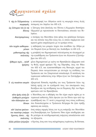 ΛΥΣΙΟΥ ΥΠΕΡ ΜΑΝΤΙΘΕΟΥ90
η καταστροφή των Αθηναίων κατά τη ναυμαχία στους Αιγός
ποταμούς τον Απρίλιο του 405 π.Χ.
ο Σάτυρος ήταν βασιλιάς του Πόντου ή Κιμμερίου Βοσπόρου
(Κριμαία) με πρωτεύουσα το Παντικάπαιο, αποικία των Μι-
λησίων.
ο πατέρας του Μαντιθέου ήταν φίλος του φιλέλληνα Σατύρου
και του έστειλε τους δύο γιους του, οι οποίοι παρέμειναν εκεί
αρκετό χρόνο ασχολούμενοι με το εμπόριο σίτου.
η καθαίρεση των μακρών τειχών που συνέδεαν την Αθήνα με
τον Πειραιά έγινε με διαταγή του Λυσάνδρου το 404 π.Χ.
η μεταβολή του δημοκρατικού πολιτεύματος σε ολιγαρχικό με
την εγκαθίδρυση των Τριάκοντα έγινε τον Αύγουστο ή Σεπτέμ-
βριο του 404 π.Χ.
χίλιοι δημοκρατικοί με ηγέτη τον Θρασύβουλο εξόρμησαν από
τη Φυλή, οχυρό φρούριο ΝΔ. της Πάρνηθας, ίσως τον Μάιο
του 403 π.Χ. και εγκαταστάθηκαν στη Μουνιχία, οχυρό του
Πειραιά, όπου αντιμετώπισαν με επιτυχία τις επιθέσεις των
Τριάκοντα και τον Σπαρτιατικό αποκλεισμό. Η κατάλυση του
τυραννικού καθεστώτος στην Αθήνα έγινε τον Σεπτέμβριο του
403 π.Χ.
εξαιρετικά δύσκολη περίοδος για τους Τριάκοντα λóγω της
λαϊκής οργής για τα εγκλήματά τους, των εσωτερικών τους
διενέξεων και της αντίδρασης των εκ Πειραιώς, δηλ. των δημο-
κρατικών υπό τον Θρασύβουλο.
ο Μαντίθεος και ο αδελφός του δεν είχαν καμία σχέση με το
τυραννικό καθεστώς, διότι έφυγαν για τον Πόντο πριν από την
εγκαθίδρυσή του. Γι' αυτό η συμμετοχή τους στους κινδύνους
που δικαιολογημένα οι Τριάκοντα διέτρεχαν θα ήταν πράξη
αφύσικη και ανόητη.
ένας ακόμη ισχυρός λόγος για τη μη ανάμειξη του Μαντιθέου
στη διακυβέρνηση των Τριάκοντα. Όσοι είχαν αποδημήσει και
δε μετείχαν σε αντιδημοκρατικές ενέργειες αποκλείονταν από
τα αξιώματα.
ο Κριτίας, ένας απο τους σκληρότερους τυράννους, δε δίστασε,
4	 τῆς ἐν Ἑλλησπόντῳ
συμφορᾶς
ὡς Σάτυρον τὸν ἐν τῷ
Πόντῳ
διαιτησομένους
τῶν τειχῶν καθαιρου-
μένων
μεθισταμένης τῆς
πολιτείας
ἤλθομεν πρίν... πένθ'
ἡμέραις
5	 εἰς τοιοῦτον καιρόν
οὔτε ἡμᾶς εἰκὸς ἦν
ἐπιθυμεῖν μετέχειν
τῶν ἀλλοτρίων κιν-
δύνων
οὔτ᾽ ἐκεῖνοι φαίνον­
ται τοιαύτην γνώμην
ἔχοντες, ὥστε... τῆς
πολιτείας
ἀλλὰ μᾶλλον ἠτίμαζον
ερμηνευτικά σχόλια
22-0159_RHTORIKA KEIMENA.indb 90 3/5/14 5:12 PM
 