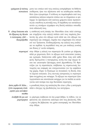 ΛΥΣΙΟΥ ΥΠΕΡ ΜΑΝΤΙΘΕΟΥ92
γράμμασι ἢ τούτοις
πιστεύοιτε
8	 εἴπερ ἵππευσα οὐκ
ἂν ἔξαρνος ὡς δεινόν
τι πεποιηκώς, ἀλλ'...
δοκιμάζεσθαι
στρατηγοί
ὥστε μηδὲν δι᾽ ἄλλο...
ἢ ὅτι περιφανῶς ἐτόλ-
μησάν μου καταψεύ-
σασθαι
ἀνάβηθι δέ μοι καὶ
μαρτύρησον
ματα των ιππέων από τους οποίους εισπράχθηκαν τα δοθέντα
επιδόματα, ήταν πιο αξιόπιστα από τα εκτεθειμένα σανίδια,
διότι ήταν εγκυρότερα. Ο κίνδυνος να παραλειφθούν από τους
καταλόγους κάποια ονόματα ιππέων και να πληρώσουν οι φύ-
λαρχοι τα οφειλόμενα από εκείνους χρήματα έκανε προσεκτι-
κή και υπεύθυνη τη σύνταξή τους. Η παράδοση των καταλόγων
αυτών ως επισήμων εγγράφων στη Βουλή απέκλειε οποιαδή-
ποτε αλλοίωσή τους.
η υποθετική αυτή άποψη του Μαντιθέου είναι πολύ εύστοχη
και στηρίζεται στην εκλογή πολλών από τους παρόντες βου-
λευτές όχι μόνο στο αξίωμα αυτό αλλά και στο αξίωμα του
στρατηγού και ιππάρχου, παρόλο που υπηρέτησαν στο ιππικό
επί των Τριάκοντα. Επιδοκιμάζοντας την εκλογή τους επιδιώ-
κει να κερδίσει τη συμπάθειά τους και μια ανάλογη ευνοϊκή
και δίκαιη γι' αυτόν απόφαση.
στην Αθήνα η εκλογή των στρατηγών δε γινόταν με κλήρωση
αλλά με χειροτονία, διότι το αξίωμα αυτό απαιτούσε γνώσεις
και εμπειρία. Εκλέγονταν κάθε χρόνο δέκα, ένας από κάθε
φυλή. Προτιμιόταν ο παντρεμένος, αυτός που είχε νόμιμα τέ-
κνα και γαιοκτησία (Δείναρχος κατά Δημοσθένους 71). Φρό-
ντιζαν για τη στρατολογία, επέβλεπαν τις στρατιωτικές λει-
τουργίες και εισφορές και επαγρυπνούσαν για την ασφάλεια
της χώρας. Είχαν το δικαίωμα να συγκαλούν τη Βουλή, όταν
το έκριναν αναγκαίο. Στις ναυτικές εκστρατείες οι στρατηγοί
ήσαν συγχρόνως και ναύαρχοι. Το αξίωμα του στρατηγού ήταν
τιμητικότατο και αποτελούσε καύχημα για τα παιδιά να κατά-
γονται από πατέρα που είχε διατελέσει στρατηγός.
ο μοναδικός λόγος της απολογίας δεν είναι η ίδια η κατηγορία
αλλά ο έλεγχος της ψευδολογίας των κατηγόρων.
οι μάρτυρες ανέβαιναν σε ένα μικρό βάθρο, το πόδιον, για να
φαίνονται και ακούονται καλύτερα από τους βουλευτές. Εδώ
ο μάρτυς θα βεβαιώσει τον χρόνο επιστροφής του Μαντιθέου
στην Αθήνα.
22-0159_RHTORIKA KEIMENA.indb 92 3/5/14 5:12 PM
 