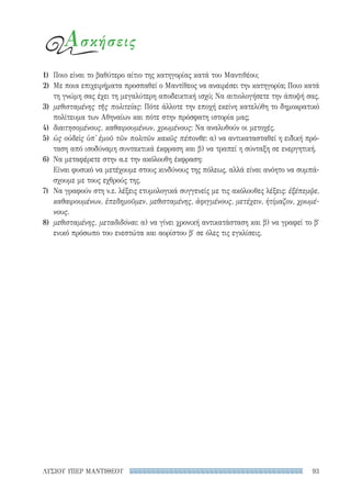 93ΛΥΣΙΟΥ ΥΠΕΡ ΜΑΝΤΙΘΕΟΥ
1)	 Ποιο είναι το βαθύτερο αίτιο της κατηγορίας κατά του Μαντιθέου;
2)	 Με ποια επιχειρήματα προσπαθεί ο Μαντίθεος να αναιρέσει την κατηγορία; Ποιο κατά
τη γνώμη σας έχει τη μεγαλύτερη αποδεικτική ισχύ; Να αιτιολογήσετε την άποψή σας.
3)	 μεθισταμένης τῆς πολιτείας: Πότε άλλοτε την εποχή εκείνη κατελύθη το δημοκρατικό
πολίτευμα των Αθηναίων και πότε στην πρόσφατη ιστορία μας;
4)	 διαιτησομένους, καθαιρουμένων, χρωμένους: Να αναλυθούν οι μετοχές.
5)	 ὡς οὐδεὶς ὑπ᾽ ἐμοῦ τῶν πολιτῶν κακῶς πέπονθε: α) να αντικατασταθεί η ειδική πρό-
ταση από ισοδύναμη συντακτικά έκφραση και β) να τραπεί η σύνταξη σε ενεργητική.
6)	 Να μεταφέρετε στην α.ε την ακόλουθη έκφραση:
Είναι φυσικό να μετέχουμε στους κινδύνους της πόλεως, αλλά είναι ανόητο να συμπά-
σχουμε με τους εχθρούς της.
7)	 Να γραφούν στη ν.ε. λέξεις ετυμολογικά συγγενείς με τις ακόλουθες λέξεις: ἐξέπεμψε,
καθαιρουμένων, ἐπεδημοῦμεν, μεθισταμένης, ἀφιγμένους, μετέχειν, ἠτίμαζον, χρωμέ-
νους.
8)	 μεθισταμένης, μεταδιδόναι: α) να γίνει χρονική αντικατάσταση και β) να γραφεί το β′
ενικό πρόσωπο του ενεστώτα και αορίστου β′ σε όλες τις εγκλίσεις.
Ασκήσεις
22-0159_RHTORIKA KEIMENA.indb 93 3/5/14 5:12 PM
 