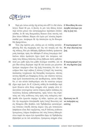 ΛΥΣΙΟΥ ΥΠΕΡ ΜΑΝΤΙΘΕΟΥ94
Περὶ μὲν τοίνυν αὐτῆς τῆς αἰτίας οὐκ οἶδ᾽ ὅ τι δεῖ πλείω
λέγειν· δοκεῖ δέ μοι, ὦ βουλή, ἐν μὲν τοῖς ἄλλοις ἀγῶσι
περὶ αὐτῶν μόνων τῶν κατηγορημένων προσήκειν ἀπολο-
γεῖσθαι, ἐν δὲ ταῖς δοκιμασίαις δίκαιον εἶναι παντὸς τοῦ
βίου λόγον διδόναι. δέομαι οὖν ὑμῶν μετ᾽ εὐνοίας ἀκροά-
σασθαί μου. ποιήσομαι δὲ τὴν ἀπολογίαν ὡς ἂν δύνωμαι
διὰ βραχυτάτων.
Ἐγὼ γὰρ πρῶτον μέν, οὐσίας μοι οὐ πολλῆς καταλει-
φθείσης διὰ τὰς συμφορὰς καὶ τὰς τοῦ πατρὸς καὶ τὰς
τῆς πόλεως, δύο μὲν ἀδελφὰς ἐξέδωκα ἐπιδοὺς τριάκοντα
μνᾶς ἑκατέρᾳ, πρὸς τὸν ἀδελφὸν δ᾽ οὕτως ἐνειμάμην ὥστ᾽
ἐκεῖνον πλέον ὁμολογεῖν ἔχειν ἐμοῦ τῶν πατρῴων, καὶ
πρὸς τοὺς ἄλλους ἅπαντας οὕτως βεβίωκα ὥστε μηδεπώ-
ποτέ μοι μηδὲ πρὸς ἕνα μηδὲν ἔγκλημα γενέσθαι. καὶ τὰ
μὲν ἴδια οὕτως διῴκηκα· περὶ δὲ τῶν κοινῶν μοι μέγιστον
ἡγοῦμαι τεκμήριον εἶναι τῆς ἐμῆς ἐπιεικείας, ὅτι τῶν νε-
ωτέρων ὅσοι περὶ κύβους ἢ πότους ἢ [περὶ] τὰς τοιαύτας
ἀκολασίας τυγχάνουσι τὰς διατριβὰς ποιούμενοι, πάντας
αὐτοὺς ὄψεσθέ μοι διαφόρους ὄντας, καὶ πλεῖστα τούτους
περὶ ἐμοῦ λογοποιοῦντας καὶ ψευδομένους. καίτοι δῆλον
ὅτι, εἰ τῶν αὐτῶν ἐπεθυμοῦμεν, οὐκ ἂν τοιαύτην γνώμην
εἶχον περὶ ἐμοῦ. ἔτι δ᾽, ὦ βουλή, οὐδεὶς ἂν ἀποδεῖξαι περὶ
ἐμοῦ δύναιτο οὔτε δίκην αἰσχρὰν οὔτε γραφὴν οὔτε εἰ-
σαγγελίαν γεγενημένην· καίτοι ἑτέρους ὁρᾶτε πολλάκις εἰς
τοιούτους ἀγῶνας καθεστηκότας. πρὸς τοίνυν τὰς στρα-
τείας καὶ τοὺς κινδύνους τοὺς πρὸς τοὺς πολεμίους σκέ-
ψασθε οἷον ἐμαυτὸν παρέχω τῇ πόλει. πρῶτον μὲν γάρ,
ὅτε τὴν συμμαχίαν ἐποιήσασθε πρὸς [τοὺς] Βοιωτοὺς καὶ
εἰς Ἁλίαρτον ἔδει βοηθεῖν, ὑπὸ Ὀρθοβούλου κατειλεγμέ-
νος ἱππεύειν ἐπειδὴ πάντας ἑώρων τοῖς μὲν ἱππεύουσιν
ἀσφάλειαν εἶναι δεῖν νομίζοντας, τοῖς δ᾽ ὁπλίταις κίνδυνον
ἡγουμένους, ἑτέρων ἀναβάντων ἐπὶ τοὺς ἵππους ἀδοκιμά-
στων παρὰ τὸν νόμον ἐγὼ προσελθὼν ἔφην τῷ Ὀρθοβούλῳ
ἐξαλεῖψαί με ἐκ τοῦ καταλόγου, ἡγούμενος αἰσχρὸν εἶναι
Ο Μαντίθεος θα απο-
λογηθεί σύντομα για
όλη τη ζωή του.
Η συμπεριφορά του
Μ. στην ιδιωτική του
ζωή.
Η συμπεριφορά του
Μ. στη δημόσια ζωή
του.
Πρόταση του Μ.
να πολεμήσει ως
οπλίτης
9
10
11
12
13
ΜΑΡΤΥΡΙΑ
κείμενο
22-0159_RHTORIKA KEIMENA.indb 94 3/5/14 5:12 PM
 