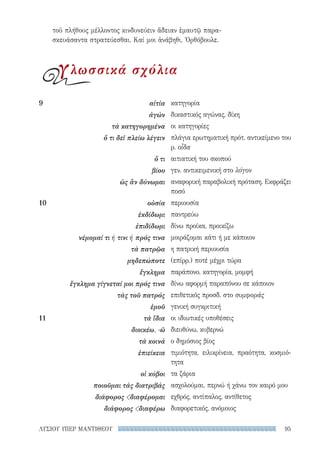 95ΛΥΣΙΟΥ ΥΠΕΡ ΜΑΝΤΙΘΕΟΥ
κατηγορία
δικαστικός αγώνας, δίκη
οι κατηγορίες
πλάγια ερωτηματική πρότ. αντικείμενο του
ρ. οἶδα
αιτιατική του σκοπού
γεν. αντικειμενική στο λόγον
αναφορική παραβολική πρόταση. Εκφράζει
ποσό
περιουσία
παντρεύω
δίνω προίκα, προικίζω
μοιράζομαι κάτι ή με κάποιον
η πατρική περιουσία
(επίρρ.) ποτέ μέχρι τώρα
παράπονο, κατηγορία, μομφή
δίνω αφορμή παραπόνου σε κάποιον
επιθετικός προσδ. στο συμφοράς
γενική συγκριτική
οι ιδιωτικές υποθέσεις
διευθύνω, κυβερνώ
ο δημόσιος βίος
τιμιότητα, ειλικρίνεια, πραότητα, κοσμιό-
τητα
τα ζάρια
ασχολούμαι, περνώ ή χάνω τον καιρό μου
εχθρός, αντίπαλος, αντίθετος
διαφορετικός, ανόμοιος
9	αἰτία
ἀγών
τὰ κατηγορημένα
ὅ τι δεῖ πλείω λέγειν
ὅ τι
βίου
ὡς ἂν δύνωμαι
10	οὐσία
ἐκδίδωμι
ἐπιδίδωμι
νέμομαί τι ή τινι ή πρός τινα
τὰ πατρῷα
μηδεπώποτε
ἔγκλημα
ἔγκλημα γίγνεταί μοι πρός τινα
τὰς τοῦ πατρός
ἐμοῦ
11	 τὰ ἴδια
διοικέω, -ῶ
τὰ κοινά
ἐπιείκεια
οἱ κύβοι
ποιοῦμαι τὰς διατριβάς
διάφορος διαφέρομαι
διάφορος διαφέρω
τοῦ πλήθους μέλλοντος κινδυνεύειν ἄδειαν ἐμαυτῷ παρα-
σκευάσαντα στρατεύεσθαι. Καί μοι ἀνάβηθι, Ὀρθόβουλε.
γλωσσικά σχόλια
22-0159_RHTORIKA KEIMENA.indb 95 3/5/14 5:12 PM
 