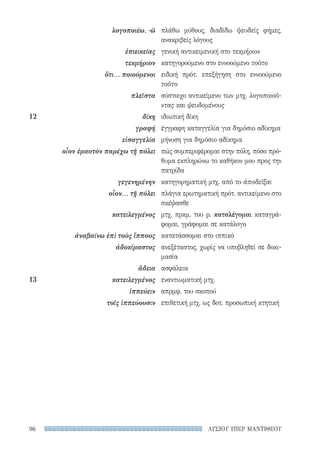ΛΥΣΙΟΥ ΥΠΕΡ ΜΑΝΤΙΘΕΟΥ96
πλάθω μύθους, διαδίδω ψευδείς φήμες,
ανακριβείς λόγους
γενική αντικειμενική στο τεκμήριον
κατηγορούμενο στο εννοούμενο τοῦτο
ειδική πρότ. επεξήγηση στο εννοούμενο
τοῦτο
σύστοιχο αντικείμενο των μτχ. λογοποιοῦ-
ντας και ψευδομένους
ιδιωτική δίκη
έγγραφη καταγγελία για δημόσιο αδίκημα
μήνυση για δημόσιο αδίκημα
πώς συμπεριφέρομαι στην πόλη, πόσο πρό-
θυμα εκπληρώνω το καθήκον μου προς την
πατρίδα
κατηγορηματική μτχ. από το ἀποδεῖξαι
πλάγια ερωτηματική πρότ. αντικείμενο στο
σκέψασθε
μτχ. πρκμ. του ρ. καταλέγομαι καταγρά-
φομαι, γράφομαι σε κατάλογο
κατατάσσομαι στο ιππικό
ανεξέταστος, χωρίς να υποβληθεί σε δοκι-
μασία
ασφάλεια
εναντιωματική μτχ.
απρμφ. του σκοπού
επιθετική μτχ. ως δοτ. προσωπική κτητική
λογοποιέω, -ῶ
ἐπιεικείας
τεκμήριον
ὅτι... ποιούμενοι
πλεῖστα
12	δίκη
γραφή
εἰσαγγελία
οἷον ἐμαυτὸν παρέχω τῇ πόλει
γεγενημένην
οἷον... τῇ πόλει
κατειλεγμένος
ἀναβαίνω ἐπὶ τοὺς ἵππους
ἀδοκίμαστος
ἄδεια
13	κατειλεγμένος
ἱππεύειν
τοῖς ἱππεύουσιν
22-0159_RHTORIKA KEIMENA.indb 96 3/5/14 5:12 PM
 