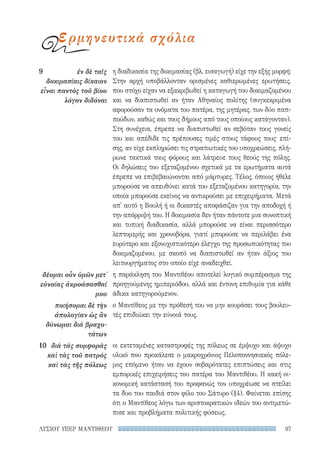 97ΛΥΣΙΟΥ ΥΠΕΡ ΜΑΝΤΙΘΕΟΥ
η διαδικασία της δοκιμασίας (βλ. εισαγωγή) είχε την εξής μορφή:
Στην αρχή υποβάλλονταν ορισμένες καθιερωμένες ερωτήσεις,
που στόχο είχαν να εξακριβωθεί η καταγωγή του δοκιμαζομένου
και να διαπιστωθεί αν ήταν Αθηναίος πολίτης (συγκεκριμένα
αφορούσαν τα ονόματα του πατέρα, της μητέρας, των δύο παπ-
πούδων, καθώς και τους δήμους από τους οποίους κατάγονταν).
Στη συνέχεια, έπρεπε να διαπιστωθεί αν σεβόταν τους γονείς
του και απέδιδε τις πρέπουσες τιμές στους τάφους τους· επί-
σης, αν είχε εκπληρώσει τις στρατιωτικές του υποχρεώσεις, πλή-
ρωνε τακτικά τους φόρους και λάτρευε τους θεούς της πόλης.
Οι δηλώσεις του εξεταζομένου σχετικά με τα ερωτήματα αυτά
έπρεπε να επιβεβαιώνονται από μάρτυρες. Τέλος, όποιος ήθελε
μπορούσε να απευθύνει κατά του εξεταζομένου κατηγορία, την
οποία μπορούσε εκείνος να αντικρούσει με επιχειρήματα. Μετά
απ' αυτό η Βουλή ή οι δικαστές αποφάσιζαν για την αποδοχή ή
την απόρριψή του. Η δοκιμασία δεν ήταν πάντοτε μια συνοπτική
και τυπική διαδικασία, αλλά μπορούσε να είναι περισσότερο
λεπτομερής και χρονοβόρα, γιατί μπορούσε να περιλάβει ένα
ευρύτερο και εξονυχιστικότερο έλεγχο της προσωπικότητας του
δοκιμαζομένου, με σκοπό να διαπιστωθεί αν ήταν άξιος του
λειτουργήματος στο οποίο είχε αναδειχθεί.
η παράκληση του Μαντιθέου αποτελεί λογικό συμπέρασμα της
προηγούμενης ημιπεριόδου, αλλά και έντονη επιθυμία για κάθε
άδικα κατηγορούμενον.
ο Μαντίθεος με την πρόθεσή του να μην κουράσει τους βουλευ-
τές επιδιώκει την εύνοιά τους.
οι εκτεταμένες καταστροφές της πόλεως σε έμψυχο και άψυχο
υλικό που προκάλεσε ο μακροχρόνιος Πελοποννησιακός πόλε-
μος επόμενο ήταν να έχουν σοβαρότατες επιπτώσεις και στις
εμπορικές επιχειρήσεις του πατέρα του Μαντιθέου. Η κακή οι-
κονομική κατάστασή του προφανώς τον υποχρέωσε να στείλει
τα δυο του παιδιά στον φίλο του Σάτυρο (§4). Φαίνεται επίσης
ότι ο Μαντίθεος λόγω των αριστοκρατικών ιδεών του αντιμετώ-
πισε και προβλήματα πολιτικής φύσεως.
9	 ἐν δὲ ταῖς
δοκιμασίαις δίκαιον
εἶναι παντὸς τοῦ βίου
λόγον διδόναι
δέομαι οὖν ὑμῶν μετ᾽
εὐνοίας ἀκροάσασθαί
μου
ποιήσομαι δὲ τὴν
ἀπολογίαν ὡς ἂν
δύνωμαι διὰ βραχυ-
τάτων
10	 διὰ τὰς συμφορὰς
καὶ τὰς τοῦ πατρὸς
καὶ τὰς τῆς πόλεως
ερμηνευτικά σχόλια
22-0159_RHTORIKA KEIMENA.indb 97 3/5/14 5:12 PM
 