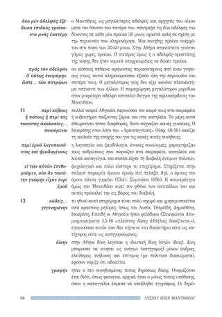 ΛΥΣΙΟΥ ΥΠΕΡ ΜΑΝΤΙΘΕΟΥ98
ο Μαντίθεος, ως μεγαλύτερος αδελφός και αρχηγός του οίκου
μετά τον θάνατο του πατέρα του, πάντρεψε τις δύο αδελφές του
δίνοντας σε κάθε μία προίκα 30 μνων, αρκετά καλή σε σχέση με
την περιουσία που κληρονόμησε. Μια συνήθης προίκα ανερχό-
ταν στο ποσό των 30-40 μνων. Στην Αθήνα σπανιότατα γινόταν
γάμος χωρίς προίκα. Ο πατέρας όμως ή ο αδελφός-προστάτης
της νύφης δεν ήταν νομικά υποχρεωμένος να δώσει προίκα.
αν κάποιος πέθαινε αφήνοντας περισσότερους από έναν γνήσι-
ους γιους, αυτοί κληρονομούσαν εξίσου όλη την περιουσία του
πατέρα τους. Ο μεγαλύτερος γιος δεν είχε κανένα πλεονέκτη-
μα απέναντι των άλλων. Η παραχώρηση μεγαλύτερου μεριδίου
στον μικρότερο αδελφό αποτελεί δείγμα της αφιλοκέρδειας του
Μαντιθέου.
πολλοί νεαροί Αθηναίοι περνούσαν τον καιρό τους στα σκιραφεία
ή κυβευτήρια παίζοντας ζάρια, και στα καπηλεία. Τα μέρη αυτά
εθεωρούντο τόποι διαφθοράς, διότι σύχναζαν κοινές γυναίκες. Ο
Ισοκράτης στον λόγο του «Αρεοπαγιτικός» (Κεφ. 48-50) κακίζει
τη νεολαία της εποχής του για τις κακές αυτές συνήθειες.
η λογοποιία και ψευδολογία, έννοιες συνώνυμες, χαρακτήριζαν
τους ανθρώπους που σύχναζαν στα σκιραφεία, καπηλεία και
λοιπά καταγώγια, και σκοπό είχαν τη διαβολή έντιμων πολιτών.
ψυχολογικό και πολύ εύστοχο το επιχείρημα. Στηρίζεται στην
παλαιά παροιμία ὅμοιον ὁμοίῳ ἀεὶ πελάζει, δηλ. ο όμοιος τον
όμοιο πάντα γυρεύει (Πλάτ. Συμπόσιο 195b). Η ανωτερότητα
όμως του Μαντιθέου κινεί τον φθόνο των αντιπάλων του και
αυτός προκαλεί την εις βάρος του διαβολή.
το ηθικό αυτό επιχείρημα είναι πολύ ισχυρό και χρησιμοποιείται
από αρκετούς ρήτορες, όπως τον Λυσία, Υπερείδη, Δημοσθένη,
Ισοκράτη. Επειδή οι Αθηναίοι ήσαν φιλόδικοι (Ξενοφώντα Απο-
μνημονεύματα 3.5.16 «πλείστας δίκας ἀλλήλοις δικάζονται»),
επαινούσαν αυτόν που δεν πήγαινε στο δικαστήριο ούτε ως κα-
τήγορος ούτε ως κατηγορούμενος.
στην Αθήνα δίκη λεγόταν η ιδιωτική δίκη (αγών ίδιος). Δίκη
μπορούσε να κινήσει ως ενάγων (κατήγορος) μόνον άνδρας,
ελεύθερος, ενήλικας και επίτιμος (με πολιτικά δικαιώματα),
εφόσον νόμιζε ότι αδικείται.
ήταν ο πιο συνηθισμένος τύπος δημόσιας δίκης. Ονομαζόταν
έτσι διότι, όπως φαίνεται, αρχικά ήταν ο μόνος τύπος υπόθεσης,
όπου η καταγγελία έπρεπε να υποβληθεί εγγράφως. Οι δημό­
δύο μὲν ἀδελφὰς ἐξέ-
δωκα ἐπιδοὺς τριάκο-
ντα μνᾶς ἑκατέρᾳ
πρὸς τὸν ἀδελφὸν
δ᾽ οὕτως ἐνειμάμην,
ὥστε... τῶν πατρῴων
11	 περὶ κύβους
ἢ πότους ἢ περὶ τὰς
τοιαύτας ἀκολασίας...
ποιούμενοι
περὶ ἐμοῦ λογοποιοῦ-
ντας καὶ ψευδομένους
εἰ τῶν αὐτῶν ἐπεθυ-
μοῦμεν, οὐκ ἂν τοιαύ-
την γνώμην εἶχον περὶ
ἐμοῦ
12	οὐδείς...
γεγενημένην
δίκην
γραφήν
22-0159_RHTORIKA KEIMENA.indb 98 3/5/14 5:12 PM
 