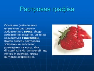 Растровая графіка
Основним (найменшим)
елементом растрового
зображення є точка. Якщо
зображення екранне, ця точка
називається >пикселем.
Кожен піксель растрового
зображення властиво:
розміщення та колір. Чим
більший кількістьпикселей і що
менше їх розміри, краще
виглядає зображення.
 