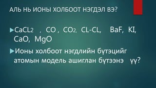 АЛЬ НЬ ИОНЫ ХОЛБООТ НЭГДЭЛ ВЭ?
CaCL2 , CO , CO2, CL-CL, BaF, KI,
CaO, MgO
Ионы холбоот нэгдлийн бүтэцийг
атомын модель ашиглан бүтээнэ үү?
 
