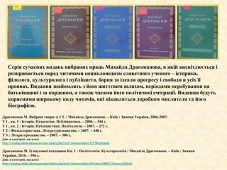 Серія сучасних видань вибраних праць Михайла Драгоманова, в якій висвітлюється і
розкривається перед читачами енциклопедизм славетного ученого – історика,
філолога, культуролога і публіциста, борця за ідеали прогресу і свободи в усіх її
проявах. Видання знайомлять з його життєвим шляхом, періодами перебування на
батьківщині і за кордоном, а також часами його політичної еміграції. Видання будуть
корисними широкому колу читачів, які цікавляться доробком мислителя та його
біографією.
Драгоманов М. Вибрані твори: в 3 Т. / Михайло Драгоманов. – Київ : Знання України, 2006-2007.
Т 1 , кн. 1 : Історія. Педагогіка. Публіцистика. – 2006. – 344 с.
Т 1 , кн. 2 : Історія. Публіцистика. Політологія. – 2007. – 272 с.
Т 2 : Фольклористика. Літературознавство. – 2007. – 440 с.
Т 3 : Літературознавство. – 2007. – 300 с.
Див. в електрон. каталозі
http://catalog.odnb.odessa.ua/opac/index.php?url=/notices/index/123706/default
Драгоманов М. Із наукової спадщини Кн. 1 : Політологія. Культорологія / Михайло Драгоманов. – Київ : Знання
України, 2010. – 596 с.
Див. в електрон. каталозі
http://catalog.odnb.odessa.ua/opac/index.php?url=/notices/index/IdNotice:188671/Source:default
 