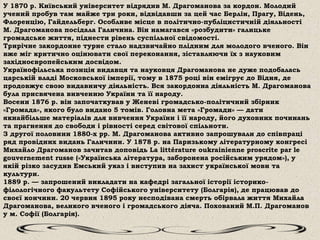 У 1870 р. Київський університет відрядив М. Драгоманова за кордон. Молодий
учений пробув там майже три роки, відвідавши за цей час Берлін, Прагу, Відень,
Флоренцію, Гайдельберг. Особливе місце в політично-публіцистичній діяльності
М. Драгоманова посідала Галичина. Він намагався «розбудити» галицьке
громадське життя, піднести рівень суспільної свідомості.
Трирічне закордонне турне стало надзвичайно плідним для молодого вченого. Він
вже міг критично оцінювати свої переконання, зіставляючи їх з науковим
західноєвропейським досвідом.
Українофільська позиція видавця та науковця Драгоманова не дуже подобалась
царській владі Московської імперії, тому в 1875 році він емігрує до Відня, де
продовжує свою видавничу діяльність. Вся закордонна діяльність М. Драгоманова
була присвячена вивченню України та її народу.
Восени 1876 р. він започаткував у Женеві громадсько-політичний збірник
«Громада», якого було видано 5 томів. Головна мета «Громади» — дати
якнайбільше матеріалів для вивчення України і її народу, його духовних починань
та прагнення до свободи і рівності серед світової спільноти.
З другої половини 1880-х рр. М. Драгоманова активно запрошували до співпраці
ряд провідних видань Галичини. У 1878 р. на Паризькому літературному конгресі
Михайло Драгоманов зачитав доповідь La littérature oukrainienne proscrite par le
gouvernement russe («Українська література, заборонена російським урядом»), у
якій різко засудив Емський указ і виступив на захист української мови та
культури.
1889 р. — запрошений викладати на кафедрі загальної історії історико-
філологічного факультету Софійського університету (Болгарія), де працював до
своєї кончини. 20 червня 1895 року несподівана смерть обірвала життя Михайла
Драгоманова, великого вченого і громадського діяча. Похований М.П. Драгоманов
у м. Софії (Болгарія).
 