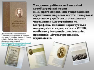 У видання увійшли найзначніші
автобіографічні твори
М.П. Драгоманова, які супроводжено
ґрунтовним нарисом життя і творчості
видатного українського мислителя,
чисельними ілюстраціями та
біографією. Видання користується
популярністю серед читачів ОННБ,
особливо у істориків, політологів,
правників, літературознавців,
журналістів.
Драгоманов М. : автожиттєпис /
І. Гиценко, В. Короткий, М. Томенко ;
Гол. ред. С. Головко; Дизайн О. Григір.
– Київ : Либідь, 2009. – 444 с.
Див. в електрон. каталозі
http://catalog.odnb.odessa.ua/opac/index.ph
p?url=/notices/index/156585/default
 