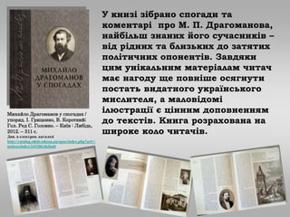 У книзі зібрано спогади та
коментарі про М. П. Драгоманова,
найбільш знаних його сучасників –
від рідних та близьких до затятих
політичних опонентів. Завдяки
цим унікальним матеріалам читач
має нагоду ще повніше осягнути
постать видатного українського
мислителя, а маловідомі
ілюстрації є цінним доповненням
до текстів. Книга розрахована на
широке коло читачів.
Михайло Драгоманов у спогадах /
упоряд. І. Гриценко, В. Короткий;
Гол. Ред С. Головко. – Київ : Либідь,
2012. – 311 с.
Див. в електрон. каталозі
http://catalog.odnb.odessa.ua/opac/index.php?url=/
notices/index/243286/default
 